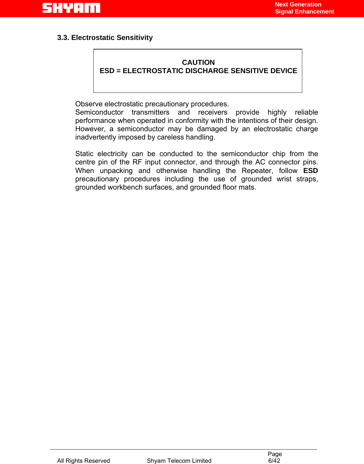                                                                                           Page All Rights Reserved                      Shyam Telecom Limited                                  6/42 Next Generation Signal Enhancement 3.3. Electrostatic Sensitivity   CAUTION ESD = ELECTROSTATIC DISCHARGE SENSITIVE DEVICE    Observe electrostatic precautionary procedures.  Semiconductor transmitters and receivers provide highly reliable performance when operated in conformity with the intentions of their design. However, a semiconductor may be damaged by an electrostatic charge inadvertently imposed by careless handling.   Static electricity can be conducted to the semiconductor chip from the centre pin of the RF input connector, and through the AC connector pins. When unpacking and otherwise handling the Repeater, follow ESD precautionary procedures including the use of grounded wrist straps, grounded workbench surfaces, and grounded floor mats.                      