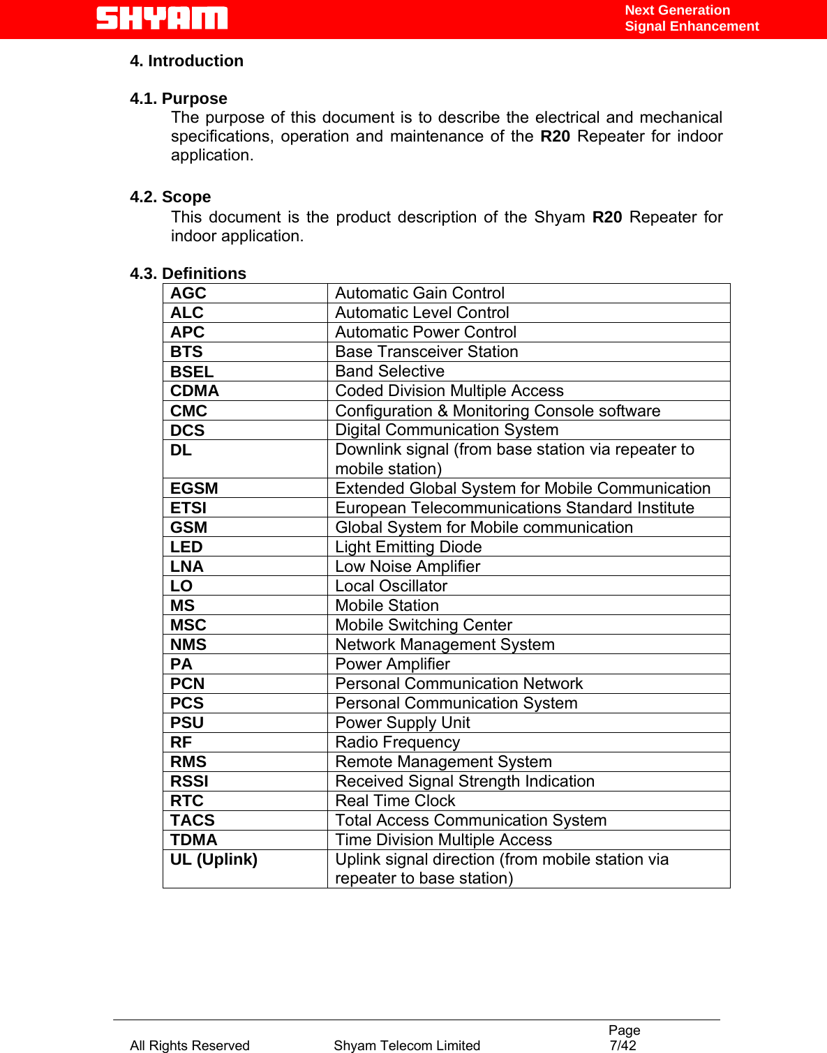                                                                                           Page All Rights Reserved                      Shyam Telecom Limited                                  7/42 Next Generation Signal Enhancement4. Introduction    4.1. Purpose The purpose of this document is to describe the electrical and mechanical specifications, operation and maintenance of the R20 Repeater for indoor application.   4.2. Scope This document is the product description of the Shyam R20 Repeater for indoor application.   4.3. Definitions AGC  Automatic Gain Control ALC  Automatic Level Control  APC  Automatic Power Control BTS  Base Transceiver Station BSEL  Band Selective CDMA  Coded Division Multiple Access CMC  Configuration &amp; Monitoring Console software DCS  Digital Communication System DL  Downlink signal (from base station via repeater to mobile station) EGSM  Extended Global System for Mobile Communication ETSI  European Telecommunications Standard Institute GSM  Global System for Mobile communication LED  Light Emitting Diode LNA  Low Noise Amplifier LO  Local Oscillator MS  Mobile Station MSC  Mobile Switching Center NMS  Network Management System PA  Power Amplifier PCN  Personal Communication Network PCS  Personal Communication System PSU  Power Supply Unit RF  Radio Frequency RMS  Remote Management System RSSI  Received Signal Strength Indication RTC  Real Time Clock TACS  Total Access Communication System TDMA  Time Division Multiple Access UL (Uplink)  Uplink signal direction (from mobile station via repeater to base station)   