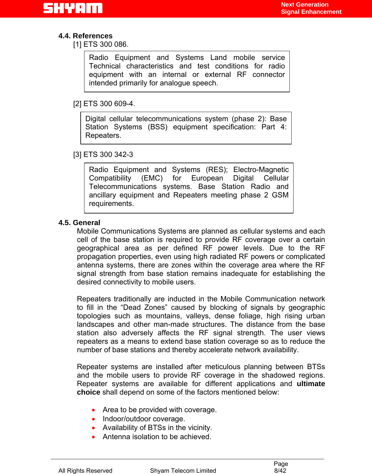                                                                                           Page All Rights Reserved                      Shyam Telecom Limited                                  8/42 Next Generation Signal Enhancement 4.4. References [1] ETS 300 086.        [2] ETS 300 609-4.      [3] ETS 300 342-3         4.5. General Mobile Communications Systems are planned as cellular systems and each cell of the base station is required to provide RF coverage over a certain geographical area as per defined RF power levels. Due to the RF propagation properties, even using high radiated RF powers or complicated antenna systems, there are zones within the coverage area where the RF signal strength from base station remains inadequate for establishing the desired connectivity to mobile users.   Repeaters traditionally are inducted in the Mobile Communication network to fill in the “Dead Zones” caused by blocking of signals by geographic topologies such as mountains, valleys, dense foliage, high rising urban landscapes and other man-made structures. The distance from the base station also adversely affects the RF signal strength. The user views repeaters as a means to extend base station coverage so as to reduce the number of base stations and thereby accelerate network availability.   Repeater systems are installed after meticulous planning between BTSs and the mobile users to provide RF coverage in the shadowed regions. Repeater systems are available for different applications and ultimate choice shall depend on some of the factors mentioned below:  • Area to be provided with coverage. • Indoor/outdoor coverage. • Availability of BTSs in the vicinity. • Antenna isolation to be achieved. Radio Equipment and Systems Land mobile service Technical characteristics and test conditions for radio equipment with an internal or external RF connector intended primarily for analogue speech. Digital cellular telecommunications system (phase 2): Base Station Systems (BSS) equipment specification: Part 4: Repeaters. Radio Equipment and Systems (RES); Electro-Magnetic Compatibility (EMC) for European Digital Cellular Telecommunications systems. Base Station Radio and ancillary equipment and Repeaters meeting phase 2 GSM requirements.  