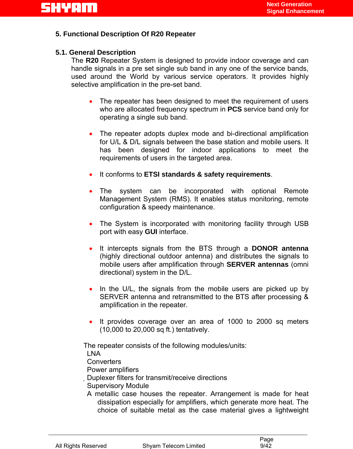                                                                                           Page All Rights Reserved                      Shyam Telecom Limited                                  9/42 Next Generation Signal Enhancement 5. Functional Description Of R20 Repeater   5.1. General Description The R20 Repeater System is designed to provide indoor coverage and can handle signals in a pre set single sub band in any one of the service bands, used around the World by various service operators. It provides highly selective amplification in the pre-set band.   • The repeater has been designed to meet the requirement of users who are allocated frequency spectrum in PCS service band only for operating a single sub band.   • The repeater adopts duplex mode and bi-directional amplification for U/L &amp; D/L signals between the base station and mobile users. It has been designed for indoor applications to meet the requirements of users in the targeted area.  • It conforms to ETSI standards &amp; safety requirements.  • The system can be incorporated with optional Remote Management System (RMS). It enables status monitoring, remote configuration &amp; speedy maintenance.  • The System is incorporated with monitoring facility through USB port with easy GUI interface.  • It intercepts signals from the BTS through a DONOR antenna (highly directional outdoor antenna) and distributes the signals to mobile users after amplification through SERVER antennas (omni directional) system in the D/L.  • In the U/L, the signals from the mobile users are picked up by SERVER antenna and retransmitted to the BTS after processing &amp; amplification in the repeater.   • It provides coverage over an area of 1000 to 2000 sq meters (10,000 to 20,000 sq ft.) tentatively.  The repeater consists of the following modules/units:  LNA  Converters  Power amplifiers  Duplexer filters for transmit/receive directions  Supervisory Module A metallic case houses the repeater. Arrangement is made for heat dissipation especially for amplifiers, which generate more heat. The choice of suitable metal as the case material gives a lightweight 