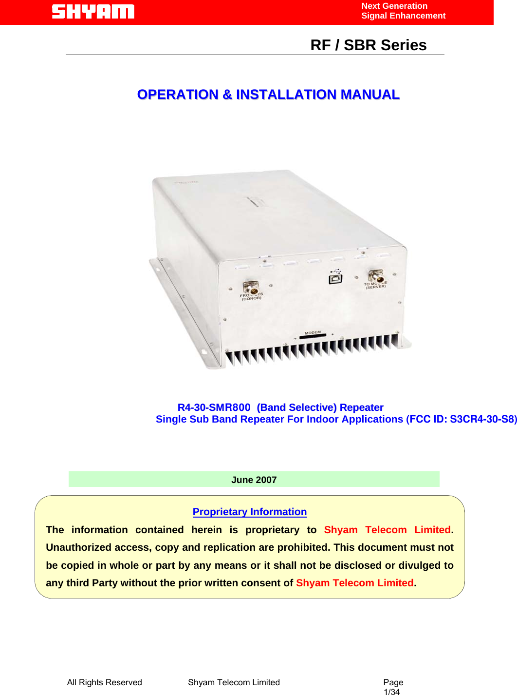  All Rights Reserved              Shyam Telecom Limited                                         Page                                                                                                 1/34    Next Generation  Signal Enhancement                                                      RF / SBR Series                                                                   OOPPEERRAATTIIOONN  &amp;&amp;  IINNSSTTAALLLLAATTIIOONN  MMAANNUUAALL                             June 2007RR44--3300--SSMMR800    ((BBaanndd  SSeelleeccttiivvee))  RReeppeeaatteerr  Single Sub Band Repeater For Indoor Applications (FCC ID: S3CR4-30-S8)  Proprietary Information The information contained herein is proprietary to Shyam Telecom Limited. Unauthorized access, copy and replication are prohibited. This document must not be copied in whole or part by any means or it shall not be disclosed or divulged to any third Party without the prior written consent of Shyam Telecom Limited. 