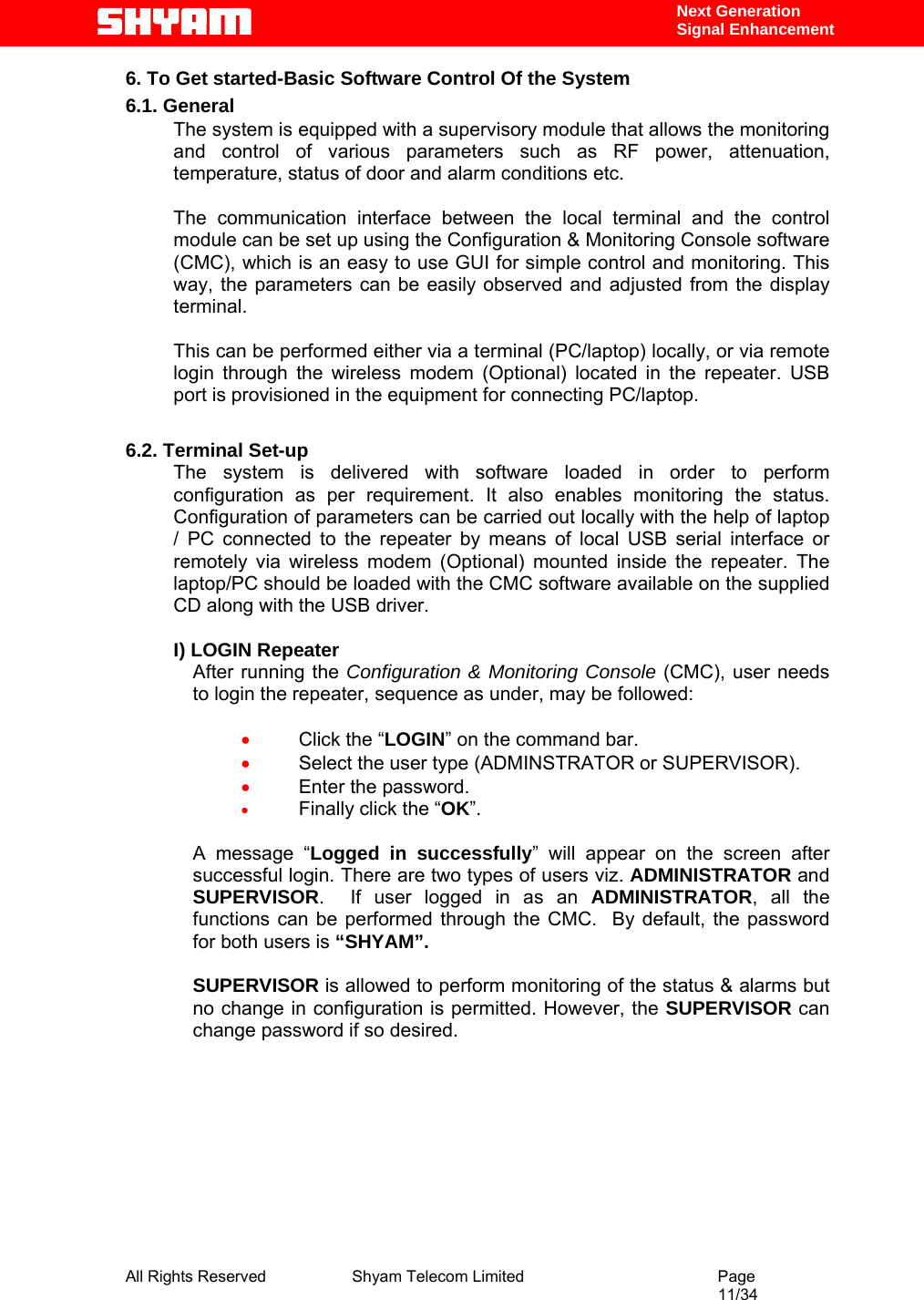  All Rights Reserved              Shyam Telecom Limited                                         Page                                                                                                 11/34    Next Generation  Signal Enhancement 6. To Get started-Basic Software Control Of the System 6.1. General The system is equipped with a supervisory module that allows the monitoring and control of various parameters such as RF power, attenuation, temperature, status of door and alarm conditions etc.   The communication interface between the local terminal and the control module can be set up using the Configuration &amp; Monitoring Console software (CMC), which is an easy to use GUI for simple control and monitoring. This way, the parameters can be easily observed and adjusted from the display terminal.   This can be performed either via a terminal (PC/laptop) locally, or via remote login through the wireless modem (Optional) located in the repeater. USB port is provisioned in the equipment for connecting PC/laptop.  6.2. Terminal Set-up The system is delivered with software loaded in order to perform configuration as per requirement. It also enables monitoring the status. Configuration of parameters can be carried out locally with the help of laptop / PC connected to the repeater by means of local USB serial interface or remotely via wireless modem (Optional) mounted inside the repeater. The laptop/PC should be loaded with the CMC software available on the supplied CD along with the USB driver.  I) LOGIN Repeater After running the Configuration &amp; Monitoring Console (CMC), user needs to login the repeater, sequence as under, may be followed:   • Click the “LOGIN” on the command bar. • Select the user type (ADMINSTRATOR or SUPERVISOR).  • Enter the password. • Finally click the “OK”.  A message “Logged in successfully” will appear on the screen after successful login. There are two types of users viz. ADMINISTRATOR and SUPERVISOR.  If user logged in as an ADMINISTRATOR, all the functions can be performed through the CMC.  By default, the password for both users is “SHYAM”.   SUPERVISOR is allowed to perform monitoring of the status &amp; alarms but no change in configuration is permitted. However, the SUPERVISOR can change password if so desired.     