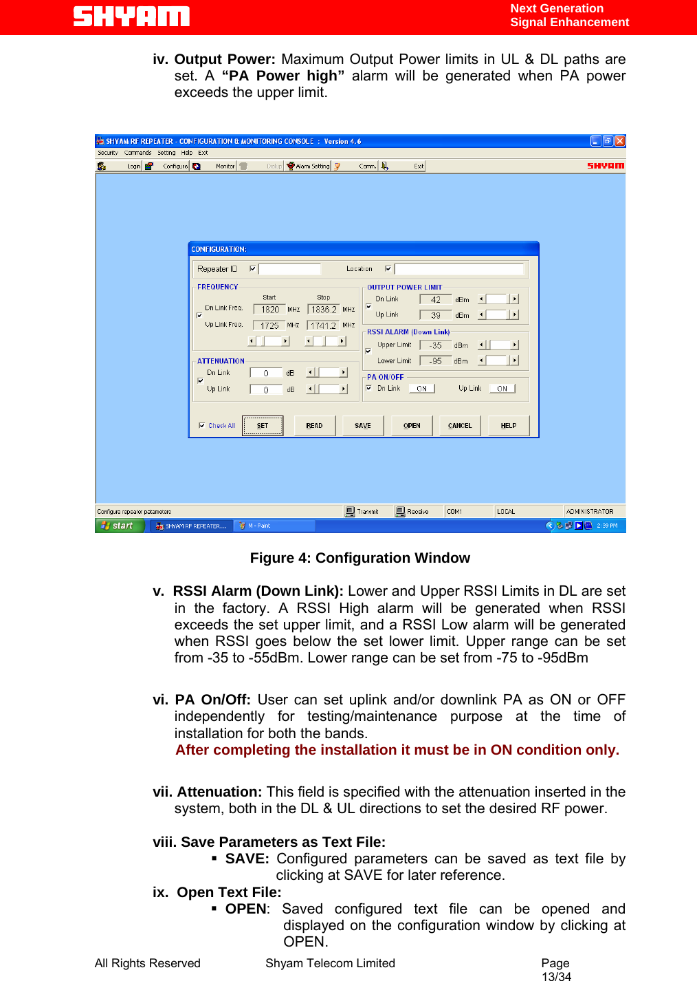  All Rights Reserved              Shyam Telecom Limited                                         Page                                                                                                 13/34    Next Generation  Signal Enhancement iv. Output Power: Maximum Output Power limits in UL &amp; DL paths are set. A “PA Power high” alarm will be generated when PA power exceeds the upper limit.     Figure 4: Configuration Window  v.  RSSI Alarm (Down Link): Lower and Upper RSSI Limits in DL are set in the factory. A RSSI High alarm will be generated when RSSI exceeds the set upper limit, and a RSSI Low alarm will be generated when RSSI goes below the set lower limit. Upper range can be set from -35 to -55dBm. Lower range can be set from -75 to -95dBm        vi. PA On/Off: User can set uplink and/or downlink PA as ON or OFF independently for testing/maintenance purpose at the time of installation for both the bands.                       After completing the installation it must be in ON condition only.  vii. Attenuation: This field is specified with the attenuation inserted in the   system, both in the DL &amp; UL directions to set the desired RF power.   viii. Save Parameters as Text File:  SAVE:  Configured parameters can be saved as text file by clicking at SAVE for later reference. ix.  Open Text File:  OPEN: Saved configured text file can be opened and displayed on the configuration window by clicking at OPEN. 