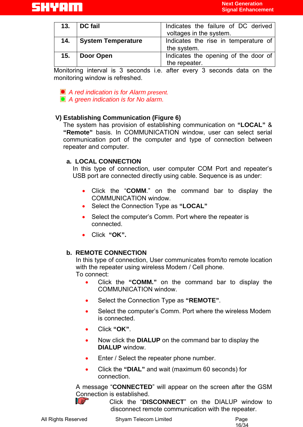  All Rights Reserved              Shyam Telecom Limited                                         Page                                                                                                 16/34    Next Generation  Signal Enhancement 13. DC fail  Indicates the failure of DC derived voltages in the system. 14. System Temperature  Indicates the rise in temperature of the system. 15. Door Open  Indicates the opening of the door of the repeater. Monitoring interval is 3 seconds i.e. after every 3 seconds data on the monitoring window is refreshed.      A red indication is for Alarm present.   A green indication is for No alarm.            V) Establishing Communication (Figure 6) The system has provision of establishing communication on “LOCAL” &amp; “Remote” basis. In COMMUNICATION window, user can select serial communication port of the computer and type of connection between repeater and computer.                a.  LOCAL CONNECTION In this type of connection, user computer COM Port and repeater’s USB port are connected directly using cable. Sequence is as under:   • Click the “COMM.” on the command bar to display the COMMUNICATION window. • Select the Connection Type as “LOCAL” • Select the computer’s Comm. Port where the repeater is connected. • Click  “OK”.  b.  REMOTE CONNECTION In this type of connection, User communicates from/to remote location with the repeater using wireless Modem / Cell phone.  To connect: • Click the “COMM.” on the command bar to display the COMMUNICATION window. • Select the Connection Type as “REMOTE”. • Select the computer’s Comm. Port where the wireless Modem is connected. • Click “OK”. • Now click the DIALUP on the command bar to display the DIALUP window. • Enter / Select the repeater phone number. • Click the “DIAL” and wait (maximum 60 seconds) for connection. A message “CONNECTED” will appear on the screen after the GSM Connection is established.      Click the “DISCONNECT” on the DIALUP window to disconnect remote communication with the repeater.  