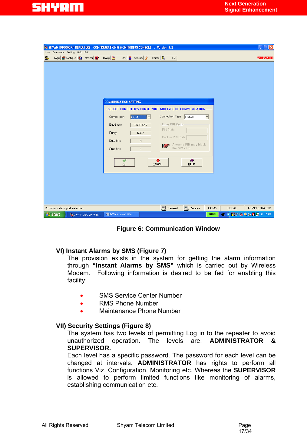  All Rights Reserved              Shyam Telecom Limited                                         Page                                                                                                 17/34    Next Generation  Signal Enhancement      Figure 6: Communication Window   VI) Instant Alarms by SMS (Figure 7) The provision exists in the system for getting the alarm information through  “Instant Alarms by SMS” which is carried out by Wireless Modem.  Following information is desired to be fed for enabling this facility:  • SMS Service Center Number • RMS Phone Number • Maintenance Phone Number  VII) Security Settings (Figure 8) The system has two levels of permitting Log in to the repeater to avoid unauthorized operation. The levels are: ADMINISTRATOR &amp; SUPERVISOR. Each level has a specific password. The password for each level can be changed at intervals. ADMINISTRATOR  has rights to perform all functions Viz. Configuration, Monitoring etc. Whereas the SUPERVISOR is allowed to perform limited functions like monitoring of alarms, establishing communication etc.  