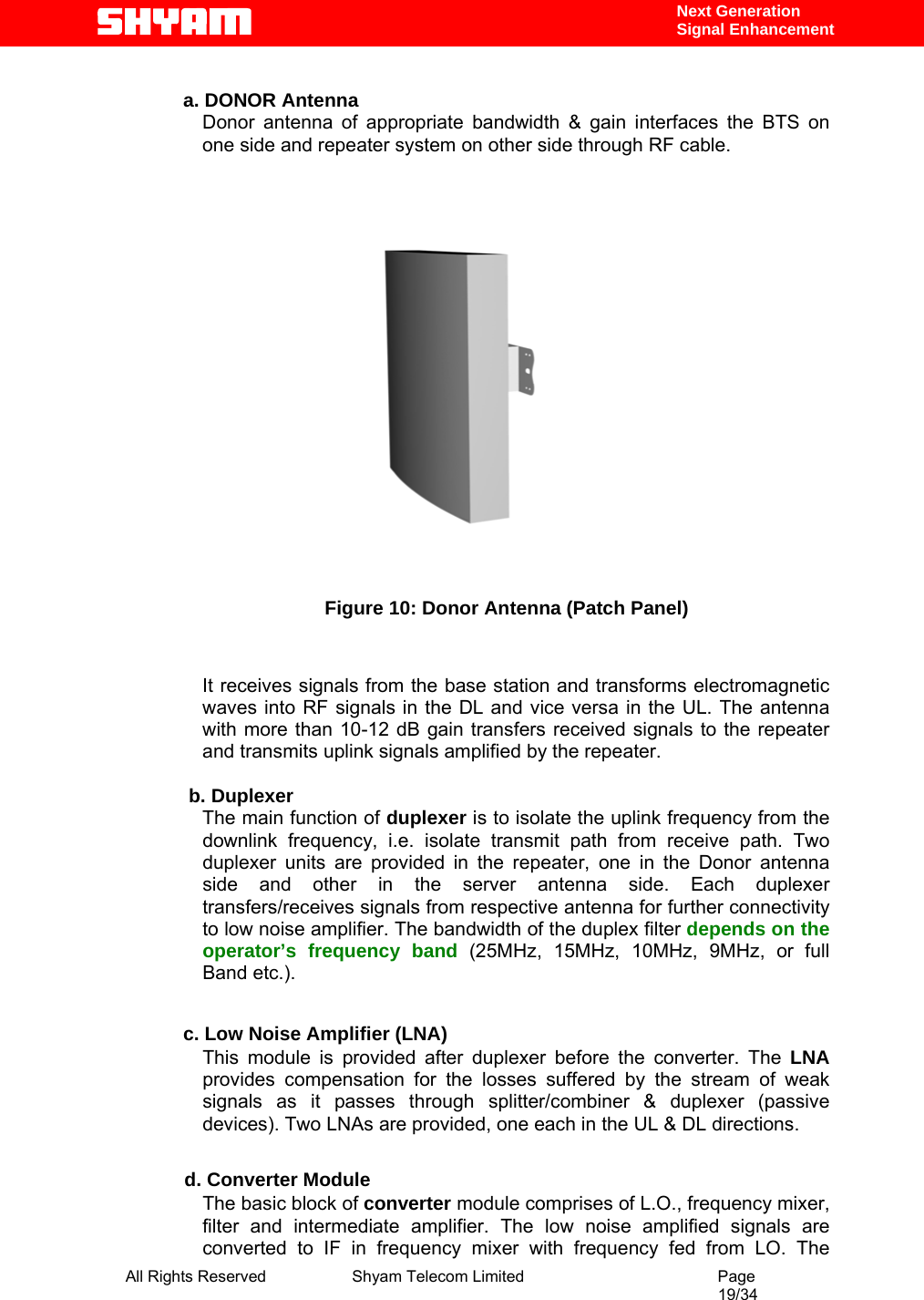  All Rights Reserved              Shyam Telecom Limited                                         Page                                                                                                 19/34    Next Generation  Signal Enhancement  a. DONOR Antenna      Donor antenna of appropriate bandwidth &amp; gain interfaces the BTS on one side and repeater system on other side through RF cable.      Figure 10: Donor Antenna (Patch Panel)   It receives signals from the base station and transforms electromagnetic waves into RF signals in the DL and vice versa in the UL. The antenna with more than 10-12 dB gain transfers received signals to the repeater and transmits uplink signals amplified by the repeater.     b. Duplexer The main function of duplexer is to isolate the uplink frequency from the downlink frequency, i.e. isolate transmit path from receive path. Two duplexer units are provided in the repeater, one in the Donor antenna side and other in the server antenna side. Each duplexer transfers/receives signals from respective antenna for further connectivity to low noise amplifier. The bandwidth of the duplex filter depends on the operator’s frequency band (25MHz, 15MHz, 10MHz, 9MHz, or full Band etc.).   c. Low Noise Amplifier (LNA) This module is provided after duplexer before the converter. The LNA provides compensation for the losses suffered by the stream of weak signals as it passes through splitter/combiner &amp; duplexer (passive devices). Two LNAs are provided, one each in the UL &amp; DL directions.             d. Converter Module The basic block of converter module comprises of L.O., frequency mixer, filter and intermediate amplifier. The low noise amplified signals are converted to IF in frequency mixer with frequency fed from LO. The 