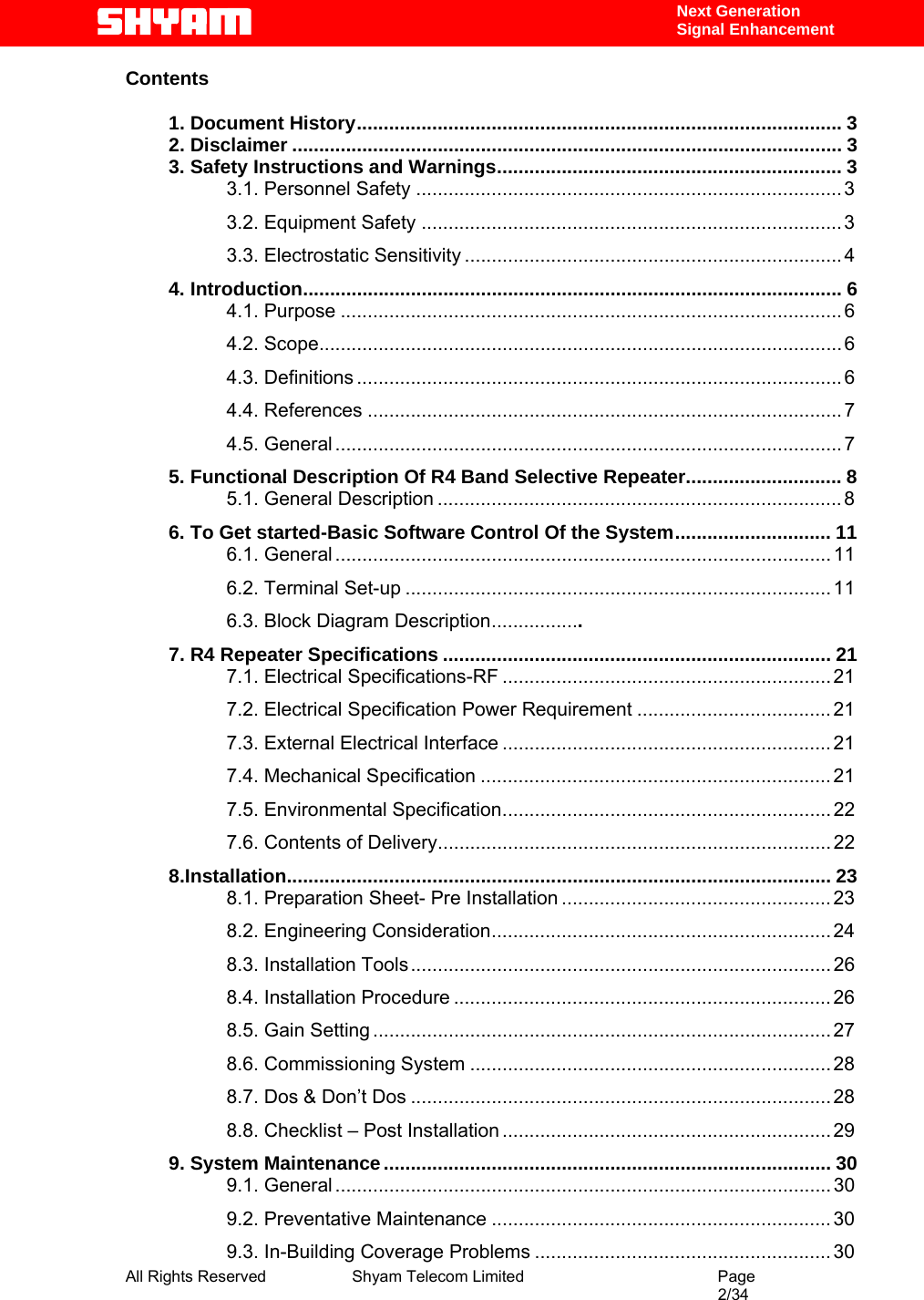  All Rights Reserved              Shyam Telecom Limited                                         Page                                                                                                 2/34    Next Generation  Signal Enhancement Contents   1. Document History.......................................................................................... 3 2. Disclaimer ...................................................................................................... 3 3. Safety Instructions and Warnings................................................................ 3 3.1. Personnel Safety ............................................................................... 3 3.2. Equipment Safety .............................................................................. 3 3.3. Electrostatic Sensitivity ...................................................................... 4 4. Introduction.................................................................................................... 6 4.1. Purpose ............................................................................................. 6 4.2. Scope................................................................................................. 6 4.3. Definitions .......................................................................................... 6 4.4. References ........................................................................................ 7 4.5. General .............................................................................................. 7 5. Functional Description Of R4 Band Selective Repeater............................. 8 5.1. General Description ........................................................................... 8 6. To Get started-Basic Software Control Of the System............................. 11 6.1. General ............................................................................................ 11 6.2. Terminal Set-up ............................................................................... 11 6.3. Block Diagram Description.................. 7. R4 Repeater Specifications ........................................................................ 21 7.1. Electrical Specifications-RF ............................................................. 21 7.2. Electrical Specification Power Requirement .................................... 21 7.3. External Electrical Interface ............................................................. 21 7.4. Mechanical Specification ................................................................. 21 7.5. Environmental Specification............................................................. 22 7.6. Contents of Delivery......................................................................... 22 8.Installation..................................................................................................... 23 8.1. Preparation Sheet- Pre Installation .................................................. 23 8.2. Engineering Consideration............................................................... 24 8.3. Installation Tools.............................................................................. 26 8.4. Installation Procedure ...................................................................... 26 8.5. Gain Setting ..................................................................................... 27 8.6. Commissioning System ................................................................... 28 8.7. Dos &amp; Don’t Dos .............................................................................. 28 8.8. Checklist – Post Installation ............................................................. 29 9. System Maintenance................................................................................... 30 9.1. General ............................................................................................ 30 9.2. Preventative Maintenance ............................................................... 30 9.3. In-Building Coverage Problems ....................................................... 30 