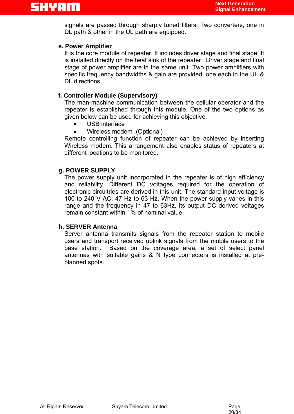  All Rights Reserved              Shyam Telecom Limited                                         Page                                                                                                 20/34    Next Generation  Signal Enhancement signals are passed through sharply tuned filters. Two converters, one in DL path &amp; other in the UL path are equipped.   e. Power Amplifier It is the core module of repeater. It includes driver stage and final stage. It is installed directly on the heat sink of the repeater.  Driver stage and final stage of power amplifier are in the same unit. Two power amplifiers with specific frequency bandwidths &amp; gain are provided, one each in the UL &amp; DL directions.  f. Controller Module (Supervisory) The man-machine communication between the cellular operator and the repeater is established through this module. One of the two options as given below can be used for achieving this objective:  •       USB interface   •       Wireless modem  (Optional) Remote controlling function of repeater can be achieved by inserting Wireless modem. This arrangement also enables status of repeaters at different locations to be monitored.              g. POWER SUPPLY The power supply unit incorporated in the repeater is of high efficiency and reliability. Different DC voltages required for the operation of electronic circuitries are derived in this unit. The standard input voltage is 100 to 240 V AC, 47 Hz to 63 Hz. When the power supply varies in this range and the frequency in 47 to 63Hz, its output DC derived voltages remain constant within 1% of nominal value.              h. SERVER Antenna Server antenna transmits signals from the repeater station to mobile users and transport received uplink signals from the mobile users to the base station.  Based on the coverage area, a set of select panel antennas with suitable gains &amp; N type connecters is installed at pre-planned spots.                             