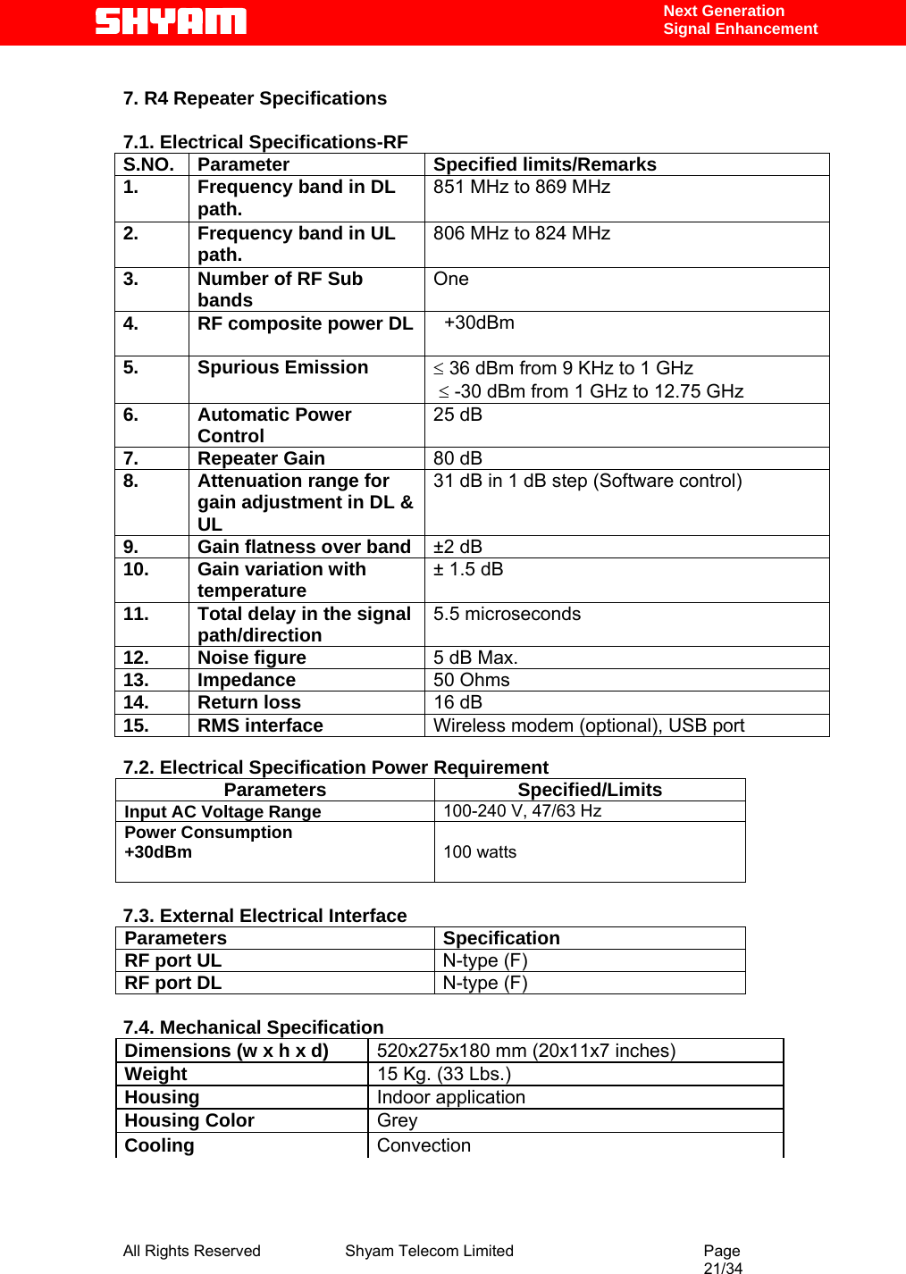  All Rights Reserved              Shyam Telecom Limited                                         Page                                                                                                 21/34    Next Generation  Signal Enhancement  7. R4 Repeater Specifications  7.1. Electrical Specifications-RF S.NO. Parameter  Specified limits/Remarks 1.  Frequency band in DL path.  851 MHz to 869 MHz 2.  Frequency band in UL path.  806 MHz to 824 MHz 3.  Number of RF Sub bands  One 4.  RF composite power DL     +30dBm   5. Spurious Emission  ≤ 36 dBm from 9 KHz to 1 GHz   ≤ -30 dBm from 1 GHz to 12.75 GHz  6. Automatic Power Control  25 dB 7. Repeater Gain  80 dB 8.  Attenuation range for gain adjustment in DL &amp; UL 31 dB in 1 dB step (Software control) 9.  Gain flatness over band  ±2 dB 10. Gain variation with temperature  ± 1.5 dB 11.  Total delay in the signal path/direction  5.5 microseconds  12. Noise figure  5 dB Max. 13. Impedance  50 Ohms 14. Return loss  16 dB 15. RMS interface  Wireless modem (optional), USB port  7.2. Electrical Specification Power Requirement Parameters Specified/Limits Input AC Voltage Range  100-240 V, 47/63 Hz  Power Consumption  +30dBm    100 watts   7.3. External Electrical Interface Parameters Specification RF port UL   N-type (F) RF port DL   N-type (F)  7.4. Mechanical Specification Dimensions (w x h x d)  520x275x180 mm (20x11x7 inches) Weight   15 Kg. (33 Lbs.) Housing   Indoor application  Housing Color   Grey  Cooling   Convection     