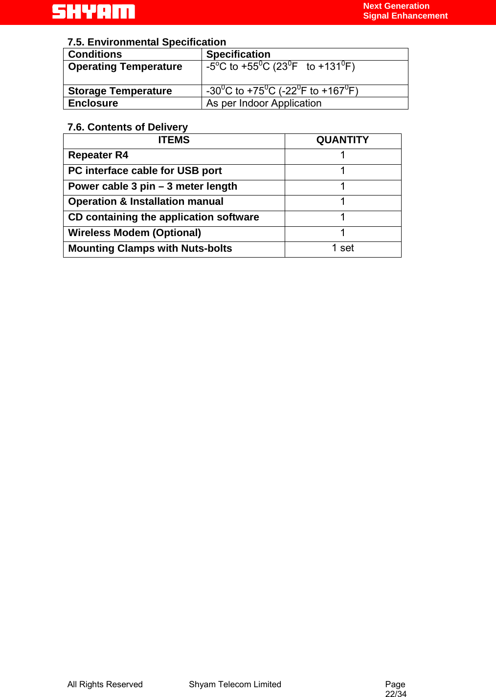  All Rights Reserved              Shyam Telecom Limited                                         Page                                                                                                 22/34    Next Generation  Signal Enhancement 7.5. Environmental Specification Conditions Specification Operating Temperature  -5oC to +550C (230F   to +1310F)    Storage Temperature  -300C to +750C (-220F to +1670F)  Enclosure  As per Indoor Application  7.6. Contents of Delivery ITEMS QUANTITY Repeater R4  1 PC interface cable for USB port  1 Power cable 3 pin – 3 meter length  1 Operation &amp; Installation manual  1 CD containing the application software  1 Wireless Modem (Optional)  1 Mounting Clamps with Nuts-bolts  1 set                                  