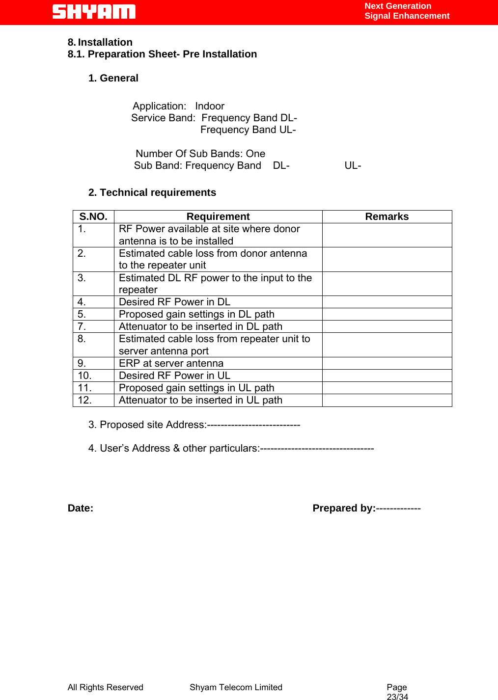  All Rights Reserved              Shyam Telecom Limited                                         Page                                                                                                 23/34    Next Generation  Signal Enhancement 8. Installation 8.1. Preparation Sheet- Pre Installation   1. General  Application:   Indoor                       Service Band:  Frequency Band DL-                                               Frequency Band UL-    Number Of Sub Bands: One                        Sub Band: Frequency Band    DL-                   UL-                         2. Technical requirements  S.NO. Requirement  Remarks 1.  RF Power available at site where donor antenna is to be installed  2.  Estimated cable loss from donor antenna to the repeater unit  3.  Estimated DL RF power to the input to the repeater  4.  Desired RF Power in DL   5.  Proposed gain settings in DL path   7.  Attenuator to be inserted in DL path   8.  Estimated cable loss from repeater unit to server antenna port  9.  ERP at server antenna   10.  Desired RF Power in UL   11.  Proposed gain settings in UL path   12.  Attenuator to be inserted in UL path    3. Proposed site Address:---------------------------  4. User’s Address &amp; other particulars:---------------------------------     Date:                                                                            Prepared by:-------------              