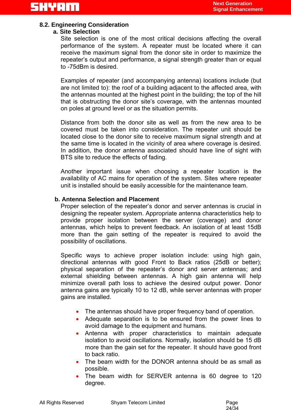  All Rights Reserved              Shyam Telecom Limited                                         Page                                                                                                 24/34    Next Generation  Signal Enhancement 8.2. Engineering Consideration a. Site Selection Site selection is one of the most critical decisions affecting the overall performance of the system. A repeater must be located where it can receive the maximum signal from the donor site in order to maximize the repeater’s output and performance, a signal strength greater than or equal to -75dBm is desired.   Examples of repeater (and accompanying antenna) locations include (but are not limited to): the roof of a building adjacent to the affected area, with the antennas mounted at the highest point in the building; the top of the hill that is obstructing the donor site’s coverage, with the antennas mounted on poles at ground level or as the situation permits.  Distance from both the donor site as well as from the new area to be covered must be taken into consideration. The repeater unit should be located close to the donor site to receive maximum signal strength and at the same time is located in the vicinity of area where coverage is desired. In addition, the donor antenna associated should have line of sight with BTS site to reduce the effects of fading.   Another important issue when choosing a repeater location is the availability of AC mains for operation of the system. Sites where repeater unit is installed should be easily accessible for the maintenance team.          b. Antenna Selection and Placement Proper selection of the repeater’s donor and server antennas is crucial in designing the repeater system. Appropriate antenna characteristics help to provide proper isolation between the server (coverage) and donor antennas, which helps to prevent feedback. An isolation of at least 15dB more than the gain setting of the repeater is required to avoid the possibility of oscillations.   Specific ways to achieve proper isolation include: using high gain, directional antennas with good Front to Back ratios (25dB or better); physical separation of the repeater’s donor and server antennas; and external shielding between antennas. A high gain antenna will help minimize overall path loss to achieve the desired output power. Donor antenna gains are typically 10 to 12 dB, while server antennas with proper gains are installed.   • The antennas should have proper frequency band of operation. • Adequate separation is to be ensured from the power lines to avoid damage to the equipment and humans. • Antenna with proper characteristics to maintain adequate isolation to avoid oscillations. Normally, isolation should be 15 dB more than the gain set for the repeater. It should have good front to back ratio.  • The beam width for the DONOR antenna should be as small as possible.  • The beam width for SERVER antenna is 60 degree to 120 degree. 