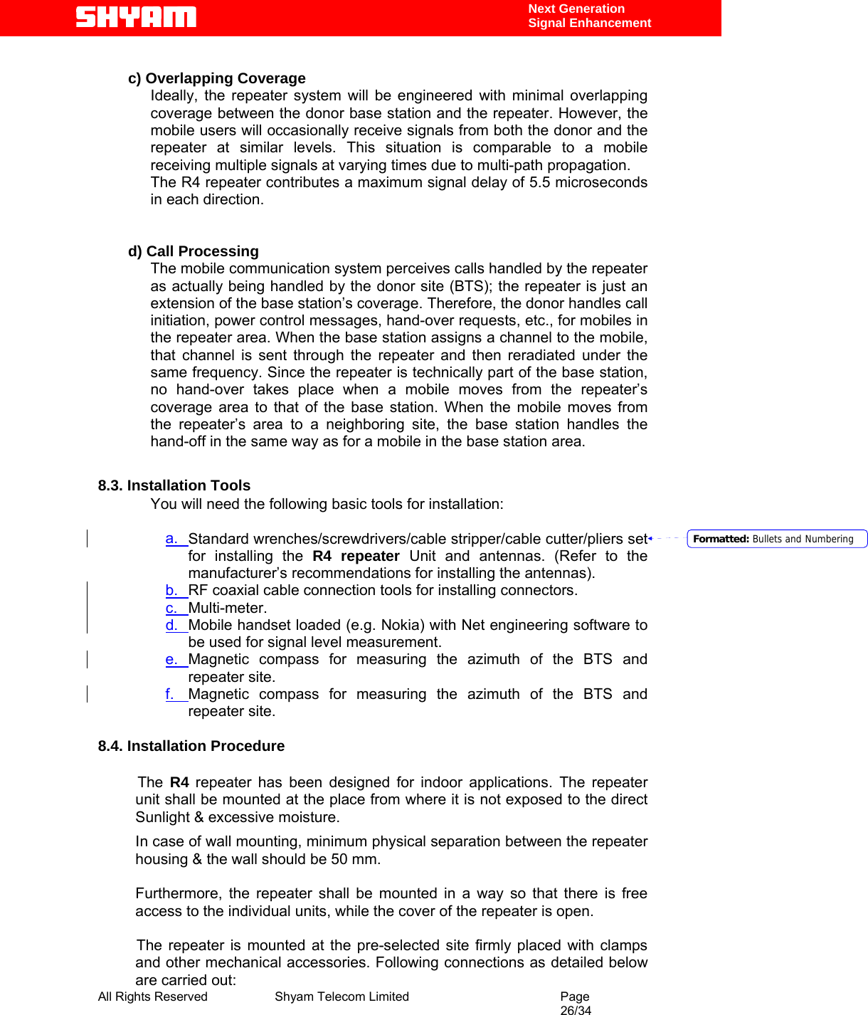  All Rights Reserved              Shyam Telecom Limited                                         Page                                                                                                 26/34    Next Generation  Signal Enhancement  c) Overlapping Coverage  Ideally, the repeater system will be engineered with minimal overlapping coverage between the donor base station and the repeater. However, the mobile users will occasionally receive signals from both the donor and the repeater at similar levels. This situation is comparable to a mobile receiving multiple signals at varying times due to multi-path propagation. The R4 repeater contributes a maximum signal delay of 5.5 microseconds in each direction.   d) Call Processing  The mobile communication system perceives calls handled by the repeater as actually being handled by the donor site (BTS); the repeater is just an extension of the base station’s coverage. Therefore, the donor handles call initiation, power control messages, hand-over requests, etc., for mobiles in the repeater area. When the base station assigns a channel to the mobile, that channel is sent through the repeater and then reradiated under the same frequency. Since the repeater is technically part of the base station, no hand-over takes place when a mobile moves from the repeater’s coverage area to that of the base station. When the mobile moves from the repeater’s area to a neighboring site, the base station handles the hand-off in the same way as for a mobile in the base station area.   8.3. Installation Tools You will need the following basic tools for installation:  a.  Standard wrenches/screwdrivers/cable stripper/cable cutter/pliers set for installing the R4 repeater Unit and antennas. (Refer to the manufacturer’s recommendations for installing the antennas).  b.  RF coaxial cable connection tools for installing connectors. c.  Multi-meter. d.  Mobile handset loaded (e.g. Nokia) with Net engineering software to be used for signal level measurement.   e.  Magnetic compass for measuring the azimuth of the BTS and repeater site. f.  Magnetic compass for measuring the azimuth of the BTS and repeater site.                           8.4. Installation Procedure               The R4 repeater has been designed for indoor applications. The repeater unit shall be mounted at the place from where it is not exposed to the direct Sunlight &amp; excessive moisture. In case of wall mounting, minimum physical separation between the repeater housing &amp; the wall should be 50 mm.   Furthermore, the repeater shall be mounted in a way so that there is free access to the individual units, while the cover of the repeater is open.     The repeater is mounted at the pre-selected site firmly placed with clamps and other mechanical accessories. Following connections as detailed below are carried out: Formatted: Bullets and Numbering