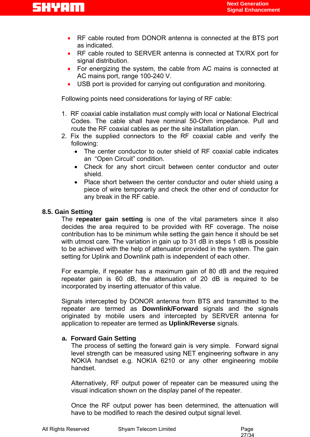  All Rights Reserved              Shyam Telecom Limited                                         Page                                                                                                 27/34    Next Generation  Signal Enhancement  • RF cable routed from DONOR antenna is connected at the BTS port as indicated. • RF cable routed to SERVER antenna is connected at TX/RX port for signal distribution. • For energizing the system, the cable from AC mains is connected at AC mains port, range 100-240 V. • USB port is provided for carrying out configuration and monitoring.   Following points need considerations for laying of RF cable:  1.  RF coaxial cable installation must comply with local or National Electrical Codes. The cable shall have nominal 50-Ohm impedance. Pull and route the RF coaxial cables as per the site installation plan. 2. Fix the supplied connectors to the RF coaxial cable and verify the following: •  The center conductor to outer shield of RF coaxial cable indicates an  “Open Circuit” condition. •  Check for any short circuit between center conductor and outer shield. •  Place short between the center conductor and outer shield using a piece of wire temporarily and check the other end of conductor for any break in the RF cable.    8.5. Gain Setting The  repeater gain setting is one of the vital parameters since it also decides the area required to be provided with RF coverage. The noise contribution has to be minimum while setting the gain hence it should be set with utmost care. The variation in gain up to 31 dB in steps 1 dB is possible to be achieved with the help of attenuator provided in the system. The gain setting for Uplink and Downlink path is independent of each other.   For example, if repeater has a maximum gain of 80 dB and the required repeater gain is 60 dB, the attenuation of 20 dB is required to be incorporated by inserting attenuator of this value.   Signals intercepted by DONOR antenna from BTS and transmitted to the repeater are termed as Downlink/Forward  signals and the signals originated by mobile users and intercepted by SERVER antenna for application to repeater are termed as Uplink/Reverse signals.              a.  Forward Gain Setting  The process of setting the forward gain is very simple.  Forward signal level strength can be measured using NET engineering software in any NOKIA handset e.g. NOKIA 6210 or any other engineering mobile handset.   Alternatively, RF output power of repeater can be measured using the visual indication shown on the display panel of the repeater.    Once the RF output power has been determined, the attenuation will have to be modified to reach the desired output signal level.    