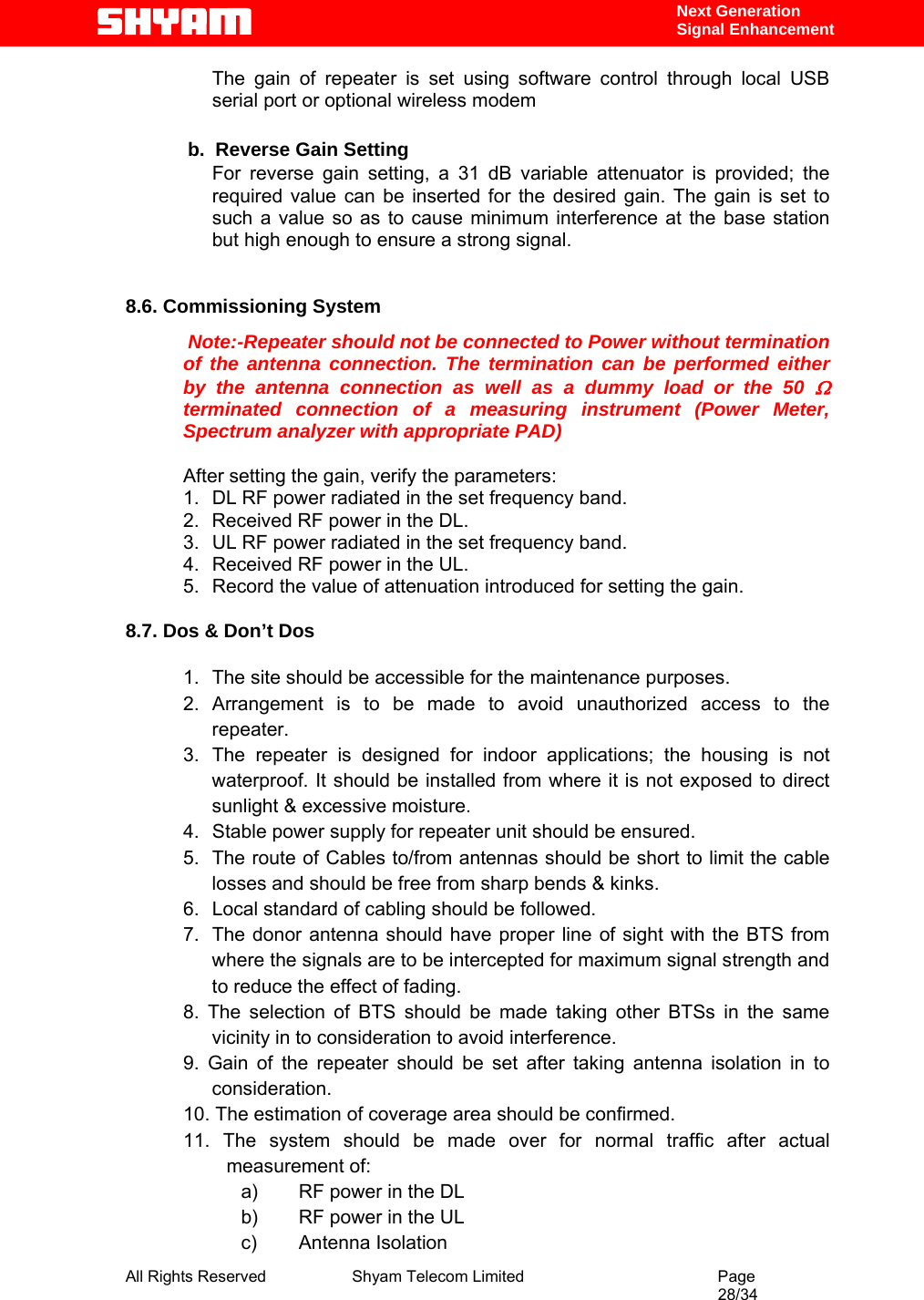  All Rights Reserved              Shyam Telecom Limited                                         Page                                                                                                 28/34    Next Generation  Signal Enhancement The gain of repeater is set using software control through local USB serial port or optional wireless modem              b.  Reverse Gain Setting  For reverse gain setting, a 31 dB variable attenuator is provided; the required value can be inserted for the desired gain. The gain is set to such a value so as to cause minimum interference at the base station but high enough to ensure a strong signal.     8.6. Commissioning System    Note:-Repeater should not be connected to Power without termination of the antenna connection. The termination can be performed either by the antenna connection as well as a dummy load or the 50 Ω terminated connection of a measuring instrument (Power Meter, Spectrum analyzer with appropriate PAD)  After setting the gain, verify the parameters: 1.  DL RF power radiated in the set frequency band. 2.  Received RF power in the DL. 3.  UL RF power radiated in the set frequency band. 4.  Received RF power in the UL. 5.  Record the value of attenuation introduced for setting the gain.  8.7. Dos &amp; Don’t Dos            1.  The site should be accessible for the maintenance purposes. 2. Arrangement is to be made to avoid unauthorized access to the repeater. 3.  The repeater is designed for indoor applications; the housing is not waterproof. It should be installed from where it is not exposed to direct sunlight &amp; excessive moisture. 4.  Stable power supply for repeater unit should be ensured. 5.  The route of Cables to/from antennas should be short to limit the cable losses and should be free from sharp bends &amp; kinks. 6.  Local standard of cabling should be followed. 7.  The donor antenna should have proper line of sight with the BTS from where the signals are to be intercepted for maximum signal strength and to reduce the effect of fading. 8. The selection of BTS should be made taking other BTSs in the same vicinity in to consideration to avoid interference. 9. Gain of the repeater should be set after taking antenna isolation in to consideration. 10. The estimation of coverage area should be confirmed. 11. The system should be made over for normal traffic after actual measurement of: a)  RF power in the DL b)  RF power in the UL c) Antenna Isolation 