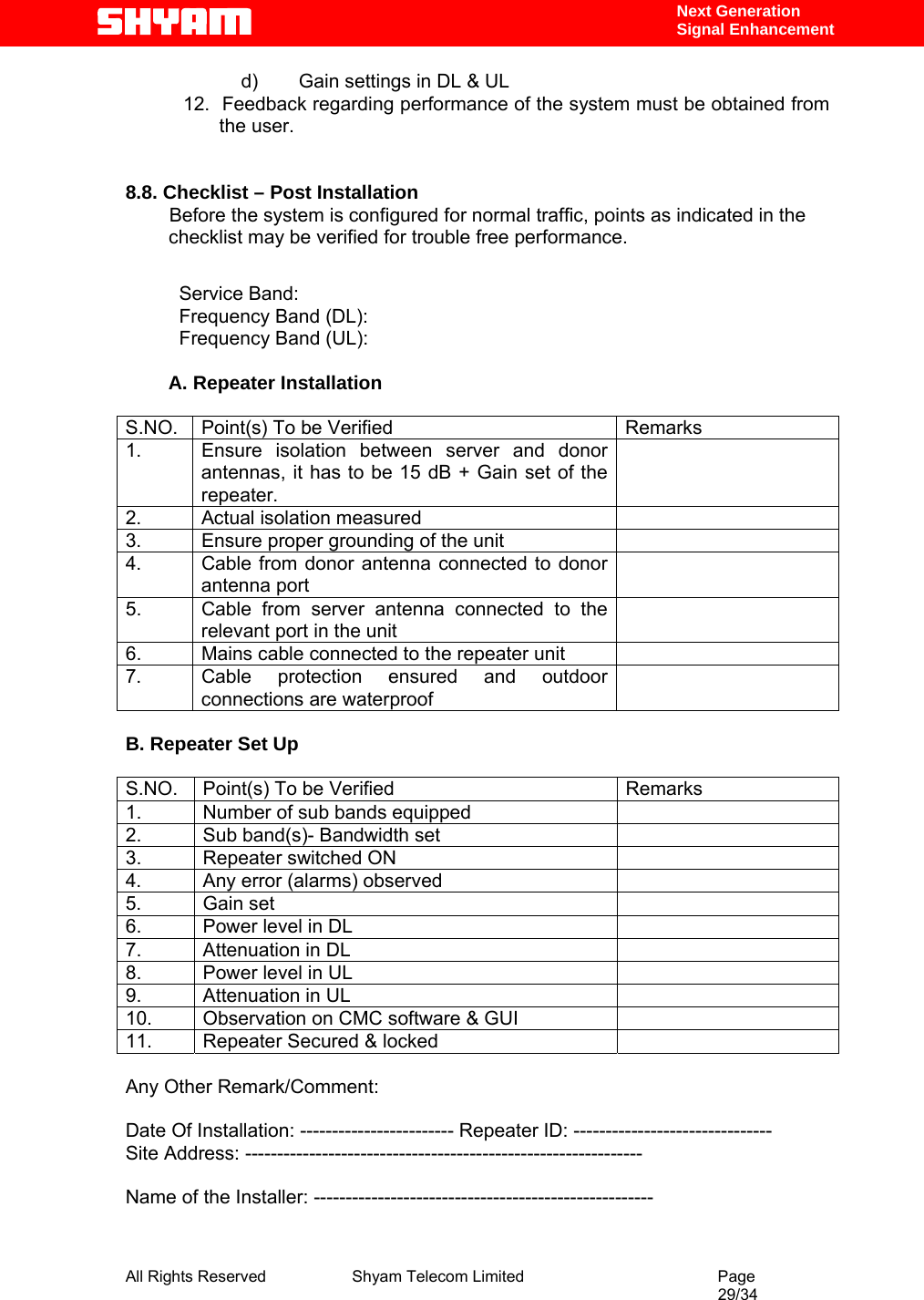  All Rights Reserved              Shyam Telecom Limited                                         Page                                                                                                 29/34    Next Generation  Signal Enhancement d)  Gain settings in DL &amp; UL 12.  Feedback regarding performance of the system must be obtained from the user.   8.8. Checklist – Post Installation        Before the system is configured for normal traffic, points as indicated in the checklist may be verified for trouble free performance.           Service Band:      Frequency Band (DL):           Frequency Band (UL):          A. Repeater Installation  S.NO.  Point(s) To be Verified  Remarks 1.  Ensure isolation between server and donor antennas, it has to be 15 dB + Gain set of the repeater.    2.  Actual isolation measured   3.  Ensure proper grounding of the unit   4.  Cable from donor antenna connected to donor antenna port  5.  Cable from server antenna connected to the relevant port in the unit  6.  Mains cable connected to the repeater unit   7.  Cable protection ensured and outdoor connections are waterproof    B. Repeater Set Up  S.NO.  Point(s) To be Verified  Remarks 1.  Number of sub bands equipped    2.  Sub band(s)- Bandwidth set   3.  Repeater switched ON   4.  Any error (alarms) observed   5. Gain set   6.  Power level in DL    7. Attenuation in DL   8.  Power level in UL    9. Attenuation in UL   10.  Observation on CMC software &amp; GUI   11.  Repeater Secured &amp; locked    Any Other Remark/Comment:  Date Of Installation: ------------------------ Repeater ID: ------------------------------- Site Address: --------------------------------------------------------------  Name of the Installer: -----------------------------------------------------  