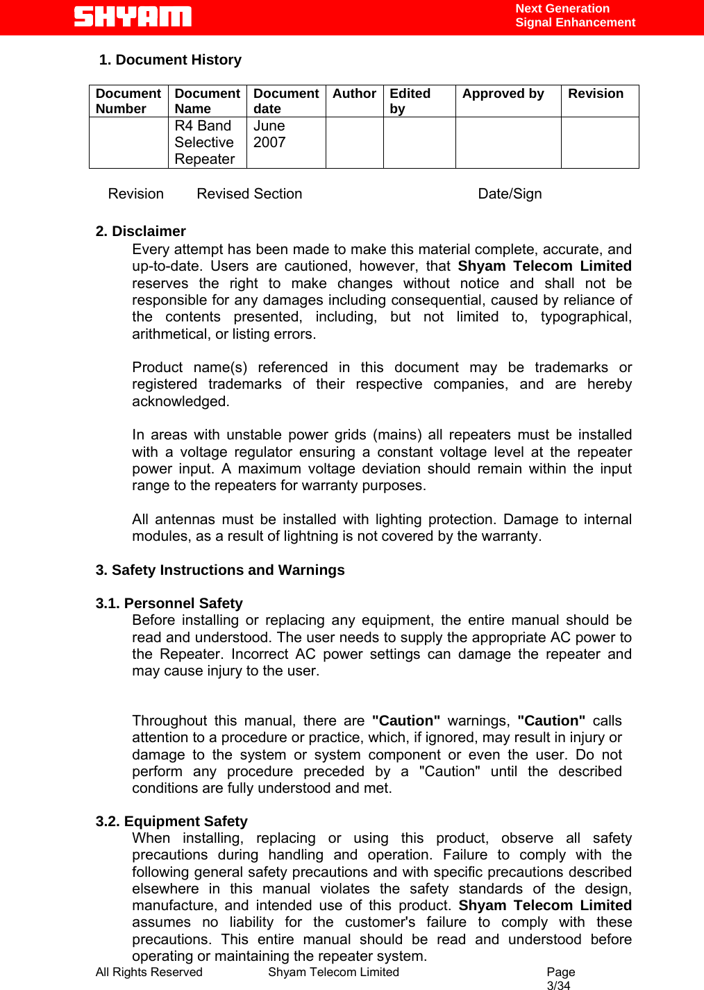  All Rights Reserved              Shyam Telecom Limited                                         Page                                                                                                 3/34    Next Generation  Signal Enhancement  1. Document History  Document Number  Document Name  Document date  Author Edited by  Approved by  Revision  R4 Band Selective Repeater June 2007           Revision        Revised Section                                           Date/Sign  2. Disclaimer Every attempt has been made to make this material complete, accurate, and up-to-date. Users are cautioned, however, that Shyam Telecom Limited reserves the right to make changes without notice and shall not be responsible for any damages including consequential, caused by reliance of the contents presented, including, but not limited to, typographical, arithmetical, or listing errors.   Product name(s) referenced in this document may be trademarks or registered trademarks of their respective companies, and are hereby acknowledged.   In areas with unstable power grids (mains) all repeaters must be installed with a voltage regulator ensuring a constant voltage level at the repeater power input. A maximum voltage deviation should remain within the input range to the repeaters for warranty purposes.   All antennas must be installed with lighting protection. Damage to internal modules, as a result of lightning is not covered by the warranty.   3. Safety Instructions and Warnings   3.1. Personnel Safety Before installing or replacing any equipment, the entire manual should be read and understood. The user needs to supply the appropriate AC power to the Repeater. Incorrect AC power settings can damage the repeater and may cause injury to the user.  Throughout this manual, there are &quot;Caution&quot; warnings, &quot;Caution&quot;  calls attention to a procedure or practice, which, if ignored, may result in injury or damage to the system or system component or even the user. Do not perform any procedure preceded by a &quot;Caution&quot; until the described conditions are fully understood and met.  3.2. Equipment Safety When installing, replacing or using this product, observe all safety precautions during handling and operation. Failure to comply with the following general safety precautions and with specific precautions described elsewhere in this manual violates the safety standards of the design, manufacture, and intended use of this product. Shyam Telecom Limited assumes no liability for the customer&apos;s failure to comply with these precautions. This entire manual should be read and understood before operating or maintaining the repeater system.  