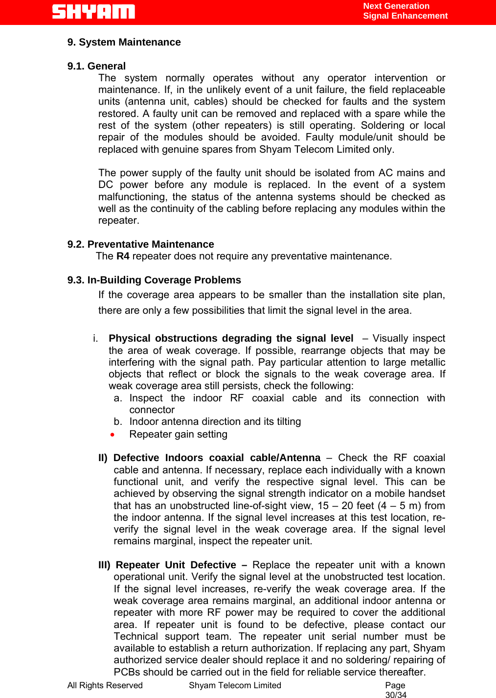  All Rights Reserved              Shyam Telecom Limited                                         Page                                                                                                 30/34    Next Generation  Signal Enhancement 9. System Maintenance   9.1. General       The system normally operates without any operator intervention or maintenance. If, in the unlikely event of a unit failure, the field replaceable units (antenna unit, cables) should be checked for faults and the system restored. A faulty unit can be removed and replaced with a spare while the rest of the system (other repeaters) is still operating. Soldering or local repair of the modules should be avoided. Faulty module/unit should be replaced with genuine spares from Shyam Telecom Limited only.  The power supply of the faulty unit should be isolated from AC mains and DC power before any module is replaced. In the event of a system malfunctioning, the status of the antenna systems should be checked as well as the continuity of the cabling before replacing any modules within the repeater.   9.2. Preventative Maintenance            The R4 repeater does not require any preventative maintenance.   9.3. In-Building Coverage Problems If the coverage area appears to be smaller than the installation site plan, there are only a few possibilities that limit the signal level in the area.  i.  Physical obstructions degrading the signal level  – Visually inspect the area of weak coverage. If possible, rearrange objects that may be interfering with the signal path. Pay particular attention to large metallic objects that reflect or block the signals to the weak coverage area. If weak coverage area still persists, check the following: a. Inspect the indoor RF coaxial cable and its connection with connector b.  Indoor antenna direction and its tilting • Repeater gain setting    II) Defective Indoors coaxial cable/Antenna – Check the RF coaxial cable and antenna. If necessary, replace each individually with a known functional unit, and verify the respective signal level. This can be achieved by observing the signal strength indicator on a mobile handset that has an unobstructed line-of-sight view, 15 – 20 feet (4 – 5 m) from the indoor antenna. If the signal level increases at this test location, re-verify the signal level in the weak coverage area. If the signal level remains marginal, inspect the repeater unit.  III) Repeater Unit Defective – Replace the repeater unit with a known operational unit. Verify the signal level at the unobstructed test location. If the signal level increases, re-verify the weak coverage area. If the weak coverage area remains marginal, an additional indoor antenna or repeater with more RF power may be required to cover the additional area. If repeater unit is found to be defective, please contact our Technical support team. The repeater unit serial number must be available to establish a return authorization. If replacing any part, Shyam authorized service dealer should replace it and no soldering/ repairing of PCBs should be carried out in the field for reliable service thereafter.   