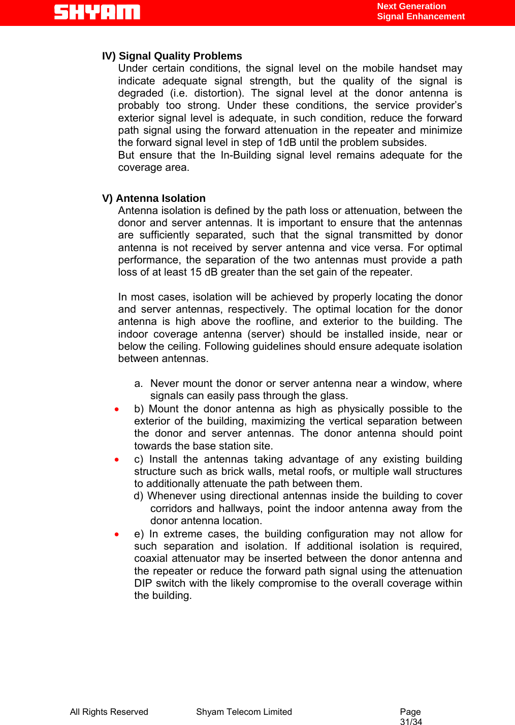  All Rights Reserved              Shyam Telecom Limited                                         Page                                                                                                 31/34    Next Generation  Signal Enhancement  IV) Signal Quality Problems Under certain conditions, the signal level on the mobile handset may indicate adequate signal strength, but the quality of the signal is degraded (i.e. distortion). The signal level at the donor antenna is probably too strong. Under these conditions, the service provider’s exterior signal level is adequate, in such condition, reduce the forward path signal using the forward attenuation in the repeater and minimize the forward signal level in step of 1dB until the problem subsides. But ensure that the In-Building signal level remains adequate for the coverage area.  V) Antenna Isolation Antenna isolation is defined by the path loss or attenuation, between the donor and server antennas. It is important to ensure that the antennas are sufficiently separated, such that the signal transmitted by donor antenna is not received by server antenna and vice versa. For optimal performance, the separation of the two antennas must provide a path loss of at least 15 dB greater than the set gain of the repeater.   In most cases, isolation will be achieved by properly locating the donor and server antennas, respectively. The optimal location for the donor antenna is high above the roofline, and exterior to the building. The indoor coverage antenna (server) should be installed inside, near or below the ceiling. Following guidelines should ensure adequate isolation between antennas.  a.  Never mount the donor or server antenna near a window, where signals can easily pass through the glass. • b) Mount the donor antenna as high as physically possible to the exterior of the building, maximizing the vertical separation between the donor and server antennas. The donor antenna should point towards the base station site. • c) Install the antennas taking advantage of any existing building structure such as brick walls, metal roofs, or multiple wall structures to additionally attenuate the path between them.                  d) Whenever using directional antennas inside the building to cover corridors and hallways, point the indoor antenna away from the donor antenna location. • e) In extreme cases, the building configuration may not allow for such separation and isolation. If additional isolation is required, coaxial attenuator may be inserted between the donor antenna and the repeater or reduce the forward path signal using the attenuation DIP switch with the likely compromise to the overall coverage within the building.          