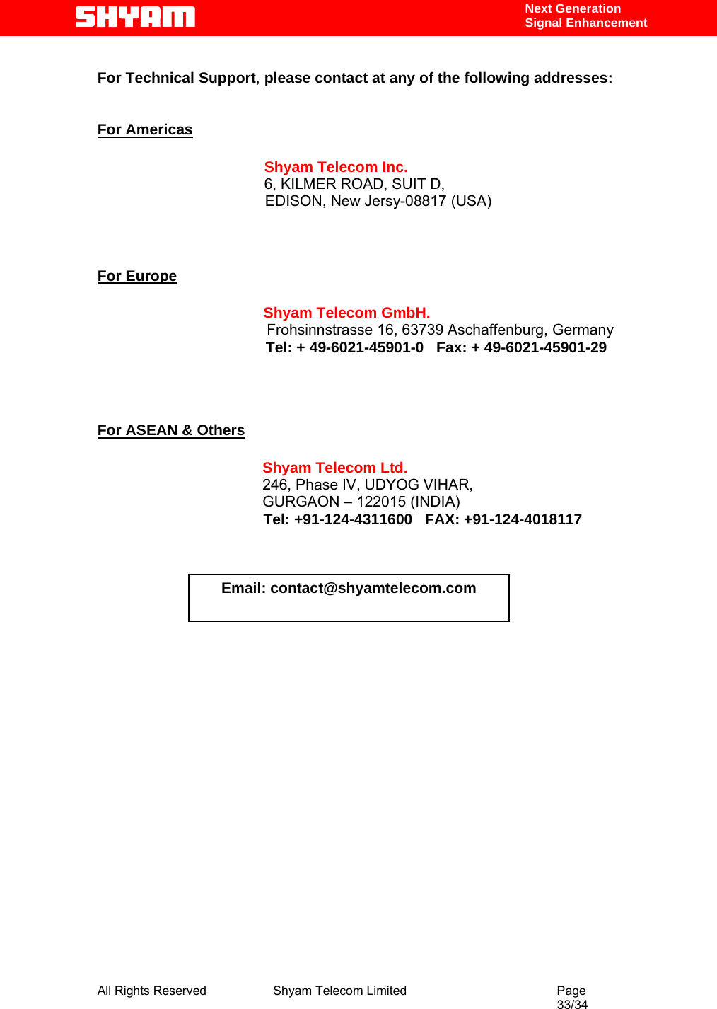  All Rights Reserved              Shyam Telecom Limited                                         Page                                                                                                 33/34    Next Generation  Signal Enhancement  For Technical Support, please contact at any of the following addresses:   For Americas                 Shyam Telecom Inc.                6, KILMER ROAD, SUIT D,                  EDISON, New Jersy-08817 (USA)                          For Europe                        Shyam Telecom GmbH.                      Frohsinnstrasse 16, 63739 Aschaffenburg, Germany                    Tel: + 49-6021-45901-0   Fax: + 49-6021-45901-29                                       For ASEAN &amp; Others             Shyam Telecom Ltd.            246, Phase IV, UDYOG VIHAR,                     GURGAON – 122015 (INDIA)                                         Tel: +91-124-4311600   FAX: +91-124-4018117                                                                                         Email: contact@shyamtelecom.com 