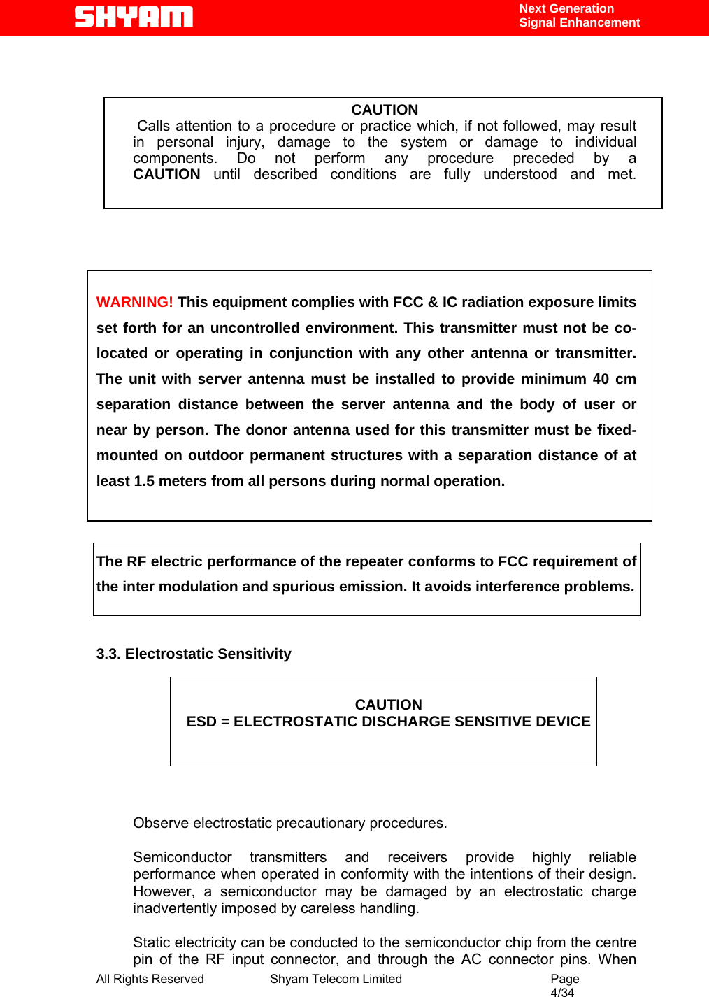  All Rights Reserved              Shyam Telecom Limited                                         Page                                                                                                 4/34    Next Generation  Signal Enhancement    CAUTION  Calls attention to a procedure or practice which, if not followed, may result   in personal injury, damage to the system or damage to individual components. Do not perform any procedure preceded by a CAUTION until described conditions are fully understood and met.       WARNING! This equipment complies with FCC &amp; IC radiation exposure limits set forth for an uncontrolled environment. This transmitter must not be co-located or operating in conjunction with any other antenna or transmitter. The unit with server antenna must be installed to provide minimum 40 cm separation distance between the server antenna and the body of user or near by person. The donor antenna used for this transmitter must be fixed-mounted on outdoor permanent structures with a separation distance of at least 1.5 meters from all persons during normal operation.   The RF electric performance of the repeater conforms to FCC requirement of the inter modulation and spurious emission. It avoids interference problems.   3.3. Electrostatic Sensitivity   CAUTION ESD = ELECTROSTATIC DISCHARGE SENSITIVE DEVICE      Observe electrostatic precautionary procedures.   Semiconductor transmitters and receivers provide highly reliable performance when operated in conformity with the intentions of their design. However, a semiconductor may be damaged by an electrostatic charge inadvertently imposed by careless handling.   Static electricity can be conducted to the semiconductor chip from the centre pin of the RF input connector, and through the AC connector pins. When 