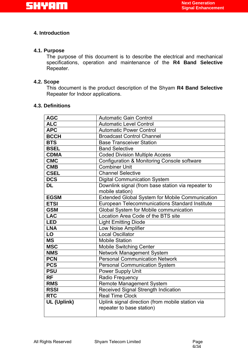  All Rights Reserved              Shyam Telecom Limited                                         Page                                                                                                 6/34    Next Generation  Signal Enhancement   4. Introduction   4.1. Purpose The purpose of this document is to describe the electrical and mechanical specifications, operation and maintenance of the R4 Band Selective Repeater.   4.2. Scope This document is the product description of the Shyam R4 Band Selective Repeater for Indoor applications.   4.3. Definitions      AGC  Automatic Gain Control ALC  Automatic Level Control  APC  Automatic Power Control BCCH  Broadcast Control Channel BTS  Base Transceiver Station BSEL  Band Selective CDMA  Coded Division Multiple Access CMC  Configuration &amp; Monitoring Console software CMB  Combiner Unit CSEL  Channel Selective DCS  Digital Communication System DL  Downlink signal (from base station via repeater to mobile station) EGSM  Extended Global System for Mobile Communication ETSI  European Telecommunications Standard Institute GSM  Global System for Mobile communication LAC  Location Area Code of the BTS site LED  Light Emitting Diode LNA  Low Noise Amplifier LO  Local Oscillator MS  Mobile Station MSC  Mobile Switching Center NMS  Network Management System PCN  Personal Communication Network PCS  Personal Communication System PSU  Power Supply Unit RF  Radio Frequency RMS  Remote Management System RSSI  Received Signal Strength Indication RTC  Real Time Clock UL (Uplink)  Uplink signal direction (from mobile station via repeater to base station)           