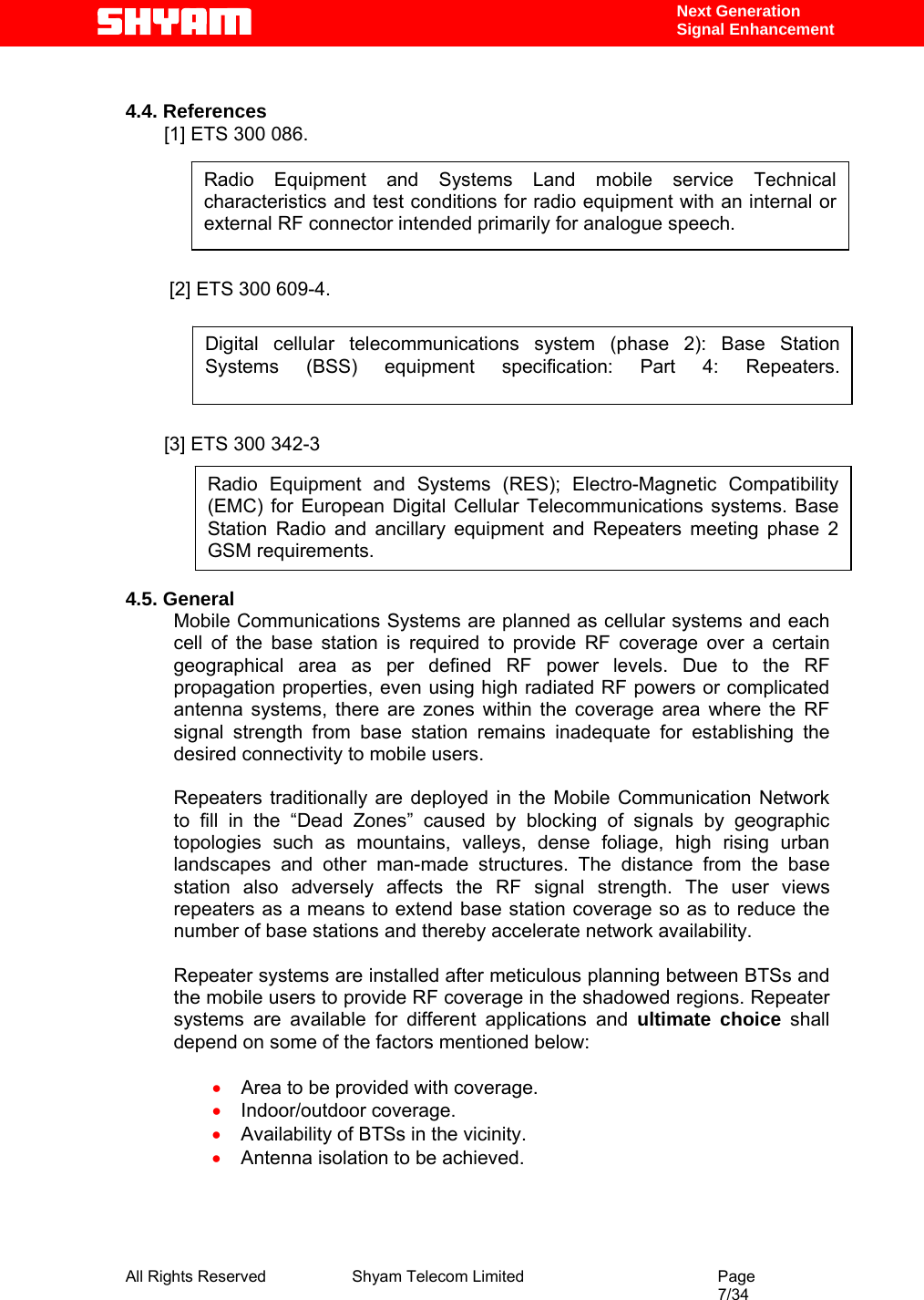  All Rights Reserved              Shyam Telecom Limited                                         Page                                                                                                 7/34    Next Generation  Signal Enhancement  4.4. References [1] ETS 300 086.         [2] ETS 300 609-4.       [3] ETS 300 342-3        4.5. General Mobile Communications Systems are planned as cellular systems and each cell of the base station is required to provide RF coverage over a certain geographical area as per defined RF power levels. Due to the RF propagation properties, even using high radiated RF powers or complicated antenna systems, there are zones within the coverage area where the RF signal strength from base station remains inadequate for establishing the desired connectivity to mobile users.   Repeaters traditionally are deployed in the Mobile Communication Network to fill in the “Dead Zones” caused by blocking of signals by geographic topologies such as mountains, valleys, dense foliage, high rising urban landscapes and other man-made structures. The distance from the base station also adversely affects the RF signal strength. The user views repeaters as a means to extend base station coverage so as to reduce the number of base stations and thereby accelerate network availability.   Repeater systems are installed after meticulous planning between BTSs and the mobile users to provide RF coverage in the shadowed regions. Repeater systems are available for different applications and ultimate choice shall depend on some of the factors mentioned below:  • Area to be provided with coverage. • Indoor/outdoor coverage. • Availability of BTSs in the vicinity. • Antenna isolation to be achieved.     Radio Equipment and Systems Land mobile service Technical characteristics and test conditions for radio equipment with an internal or external RF connector intended primarily for analogue speech.  Digital cellular telecommunications system (phase 2): Base Station  Systems (BSS) equipment specification: Part 4: Repeaters.  Radio Equipment and Systems (RES); Electro-Magnetic Compatibility (EMC) for European Digital Cellular Telecommunications systems. Base Station Radio and ancillary equipment and Repeaters meeting phase 2 GSM requirements.  