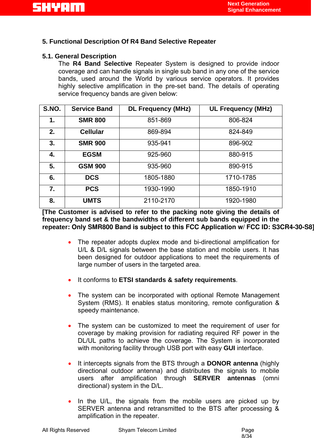  All Rights Reserved              Shyam Telecom Limited                                         Page                                                                                                 8/34    Next Generation  Signal Enhancement   5. Functional Description Of R4 Band Selective Repeater   5.1. General Description The  R4 Band Selective Repeater System is designed to provide indoor coverage and can handle signals in single sub band in any one of the service bands, used around the World by various service operators. It provides highly selective amplification in the pre-set band. The details of operating service frequency bands are given below:  S.NO.  Service Band  DL Frequency (MHz)  UL Frequency (MHz) 1. SMR 800 851-869 806-824 2. Cellular  869-894 824-849 3. SMR 900  935-941 896-902 4. EGSM  925-960 880-915 5. GSM 900  935-960 890-915 6. DCS  1805-1880 1710-1785 7. PCS  1930-1990 1850-1910 8. UMTS  2110-2170 1920-1980 [The Customer is advised to refer to the packing note giving the details of frequency band set &amp; the bandwidths of different sub bands equipped in the repeater: Only SMR800 Band is subject to this FCC Application w/ FCC ID: S3CR4-30-S8]  • The repeater adopts duplex mode and bi-directional amplification for U/L &amp; D/L signals between the base station and mobile users. It has been designed for outdoor applications to meet the requirements of large number of users in the targeted area.  • It conforms to ETSI standards &amp; safety requirements.  • The system can be incorporated with optional Remote Management System (RMS). It enables status monitoring, remote configuration &amp; speedy maintenance.  • The system can be customized to meet the requirement of user for coverage by making provision for radiating required RF power in the DL/UL paths to achieve the coverage. The System is incorporated with monitoring facility through USB port with easy GUI interface.  • It intercepts signals from the BTS through a DONOR antenna (highly directional outdoor antenna) and distributes the signals to mobile users after amplification through SERVER antennas (omni directional) system in the D/L.  • In the U/L, the signals from the mobile users are picked up by SERVER antenna and retransmitted to the BTS after processing &amp; amplification in the repeater.  