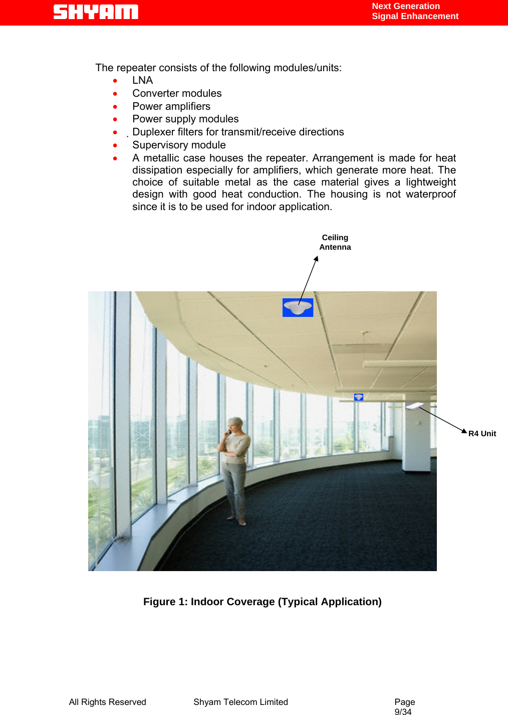  All Rights Reserved              Shyam Telecom Limited                                         Page                                                                                                 9/34    Next Generation  Signal Enhancement   The repeater consists of the following modules/units:  • LNA  • Converter modules  • Power amplifiers  • Power supply modules  • Duplexer filters for transmit/receive directions  • Supervisory module  • A metallic case houses the repeater. Arrangement is made for heat dissipation especially for amplifiers, which generate more heat. The choice of suitable metal as the case material gives a lightweight design with good heat conduction. The housing is not waterproof since it is to be used for indoor application.            Figure 1: Indoor Coverage (Typical Application)     Ceiling Antenna R4 Unit 