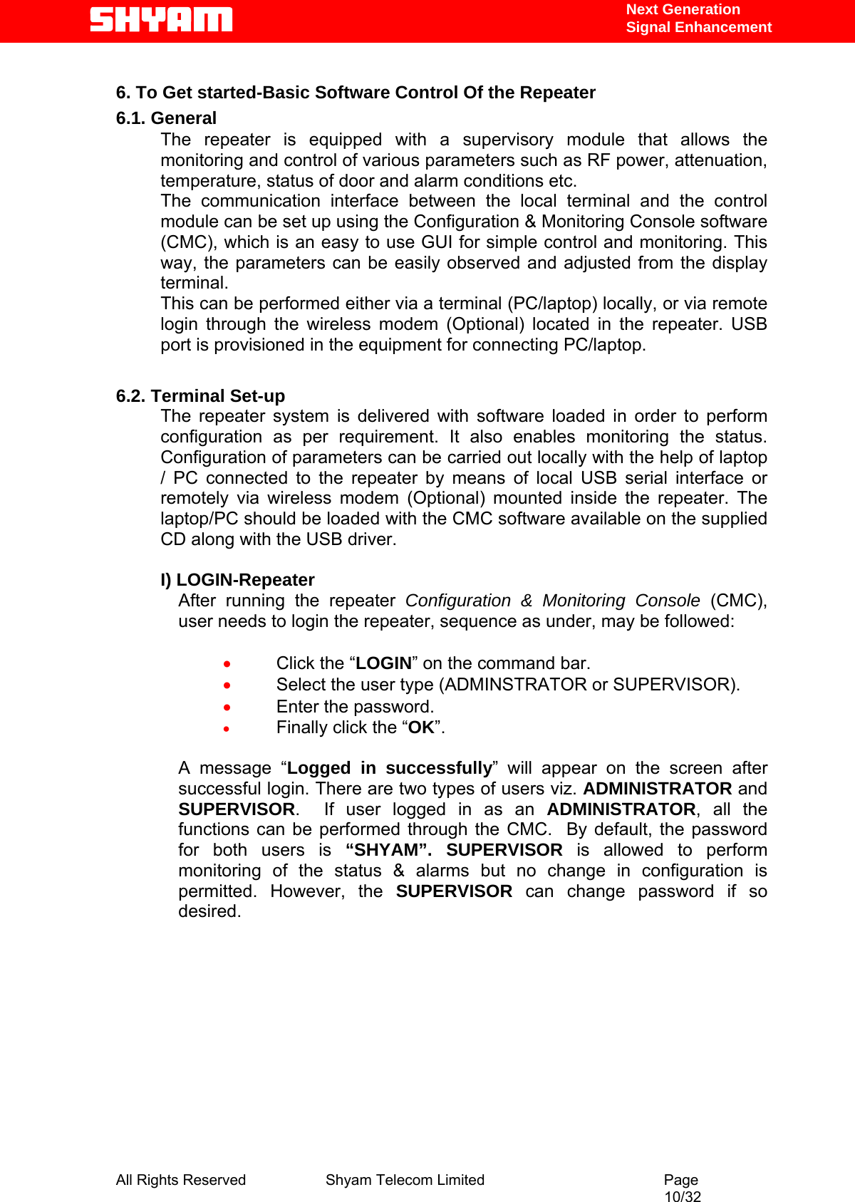   Next Generation  Signal Enhancement  6. To Get started-Basic Software Control Of the Repeater 6.1. General The repeater is equipped with a supervisory module that allows the monitoring and control of various parameters such as RF power, attenuation, temperature, status of door and alarm conditions etc.  The communication interface between the local terminal and the control module can be set up using the Configuration &amp; Monitoring Console software (CMC), which is an easy to use GUI for simple control and monitoring. This way, the parameters can be easily observed and adjusted from the display terminal.  This can be performed either via a terminal (PC/laptop) locally, or via remote login through the wireless modem (Optional) located in the repeater. USB port is provisioned in the equipment for connecting PC/laptop.  6.2. Terminal Set-up The repeater system is delivered with software loaded in order to perform configuration as per requirement. It also enables monitoring the status. Configuration of parameters can be carried out locally with the help of laptop / PC connected to the repeater by means of local USB serial interface or remotely via wireless modem (Optional) mounted inside the repeater. The laptop/PC should be loaded with the CMC software available on the supplied CD along with the USB driver.  I) LOGIN-Repeater After running the repeater Configuration &amp; Monitoring Console (CMC), user needs to login the repeater, sequence as under, may be followed:   • Click the “LOGIN” on the command bar. • Select the user type (ADMINSTRATOR or SUPERVISOR).  • Enter the password. • Finally click the “OK”.  A message “Logged in successfully” will appear on the screen after successful login. There are two types of users viz. ADMINISTRATOR and SUPERVISOR.  If user logged in as an ADMINISTRATOR, all the functions can be performed through the CMC.  By default, the password for both users is “SHYAM”. SUPERVISOR is allowed to perform monitoring of the status &amp; alarms but no change in configuration is permitted. However, the SUPERVISOR  can change password if so desired.     All Rights Reserved              Shyam Telecom Limited                                         Page                                                                                                 10/32   