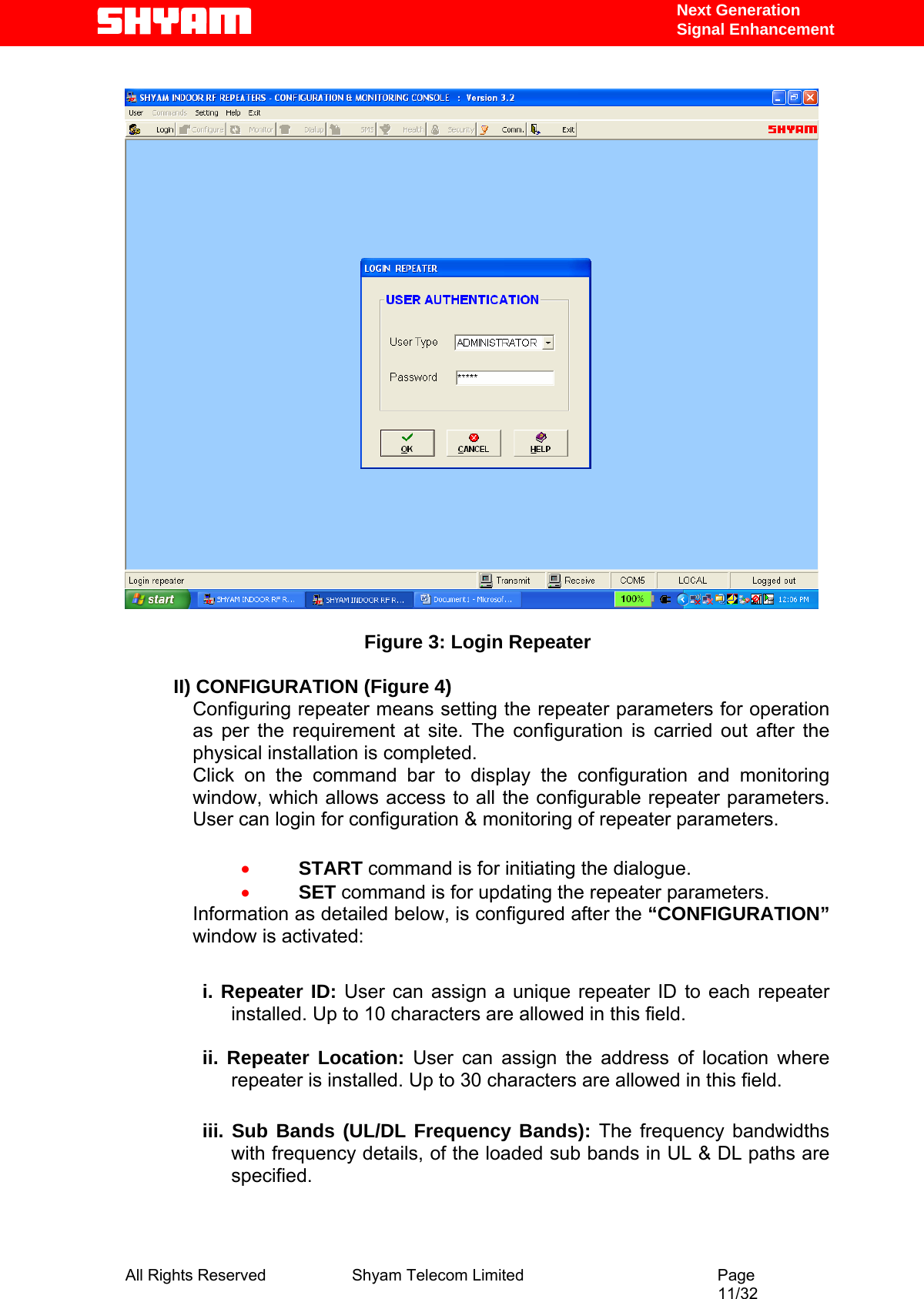   Next Generation  Signal Enhancement    Figure 3: Login Repeater  II) CONFIGURATION (Figure 4) Configuring repeater means setting the repeater parameters for operation as per the requirement at site. The configuration is carried out after the physical installation is completed. Click on the command bar to display the configuration and monitoring window, which allows access to all the configurable repeater parameters. User can login for configuration &amp; monitoring of repeater parameters.  • START command is for initiating the dialogue. • SET command is for updating the repeater parameters.   Information as detailed below, is configured after the “CONFIGURATION” window is activated:  i. Repeater ID: User can assign a unique repeater ID to each repeater installed. Up to 10 characters are allowed in this field.  ii. Repeater Location: User can assign the address of location where repeater is installed. Up to 30 characters are allowed in this field.  iii. Sub Bands (UL/DL Frequency Bands): The frequency bandwidths with frequency details, of the loaded sub bands in UL &amp; DL paths are specified.   All Rights Reserved              Shyam Telecom Limited                                         Page                                                                                                 11/32   