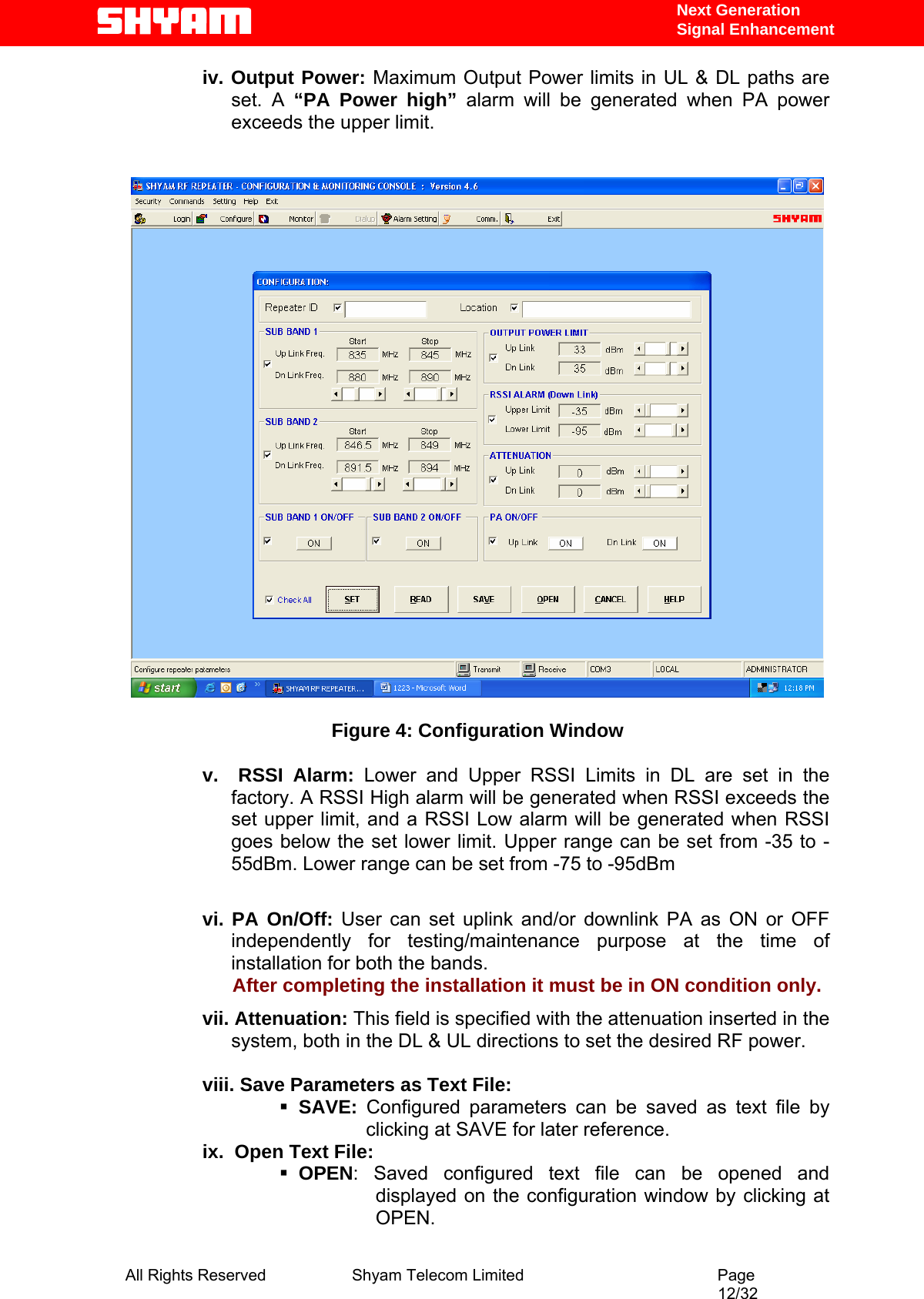   Next Generation  Signal Enhancement iv. Output Power: Maximum Output Power limits in UL &amp; DL paths are set. A “PA Power high” alarm will be generated when PA power exceeds the upper limit.     Figure 4: Configuration Window  v.  RSSI Alarm: Lower and Upper RSSI Limits in DL are set in the factory. A RSSI High alarm will be generated when RSSI exceeds the set upper limit, and a RSSI Low alarm will be generated when RSSI goes below the set lower limit. Upper range can be set from -35 to -55dBm. Lower range can be set from -75 to -95dBm        vi. PA On/Off: User can set uplink and/or downlink PA as ON or OFF independently for testing/maintenance purpose at the time of installation for both the bands.                       After completing the installation it must be in ON condition only. vii. Attenuation: This field is specified with the attenuation inserted in the   system, both in the DL &amp; UL directions to set the desired RF power.   viii. Save Parameters as Text File:  SAVE:  Configured parameters can be saved as text file by clicking at SAVE for later reference. ix.  Open Text File:  OPEN: Saved configured text file can be opened and displayed on the configuration window by clicking at OPEN.  All Rights Reserved              Shyam Telecom Limited                                         Page                                                                                                 12/32   