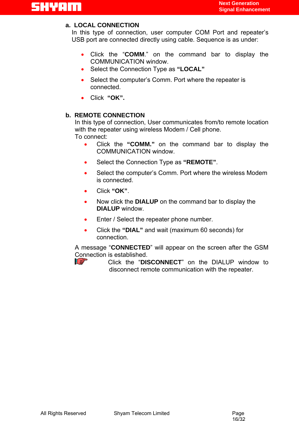   Next Generation  Signal Enhancement a.  LOCAL CONNECTION In this type of connection, user computer COM Port and repeater’s USB port are connected directly using cable. Sequence is as under:   • Click the “COMM.” on the command bar to display the COMMUNICATION window. • Select the Connection Type as “LOCAL” • Select the computer’s Comm. Port where the repeater is connected. • Click  “OK”.  b.  REMOTE CONNECTION In this type of connection, User communicates from/to remote location with the repeater using wireless Modem / Cell phone.  To connect: • Click the “COMM.” on the command bar to display the COMMUNICATION window. • Select the Connection Type as “REMOTE”. • Select the computer’s Comm. Port where the wireless Modem is connected. • Click “OK”. • Now click the DIALUP on the command bar to display the DIALUP window. • Enter / Select the repeater phone number. • Click the “DIAL” and wait (maximum 60 seconds) for connection. A message “CONNECTED” will appear on the screen after the GSM Connection is established.      Click the “DISCONNECT” on the DIALUP window to disconnect remote communication with the repeater.     All Rights Reserved              Shyam Telecom Limited                                         Page                                                                                                 16/32   