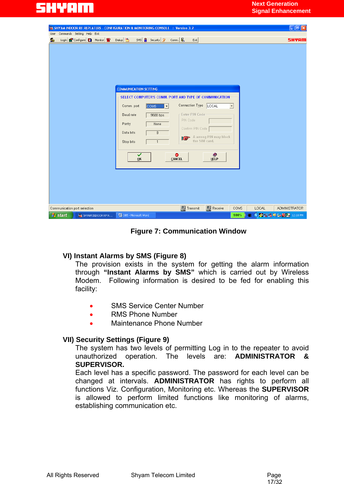   Next Generation  Signal Enhancement   Figure 7: Communication Window   VI) Instant Alarms by SMS (Figure 8) The provision exists in the system for getting the alarm information through  “Instant Alarms by SMS” which is carried out by Wireless Modem.  Following information is desired to be fed for enabling this facility:  • SMS Service Center Number • RMS Phone Number • Maintenance Phone Number  VII) Security Settings (Figure 9) The system has two levels of permitting Log in to the repeater to avoid unauthorized operation. The levels are: ADMINISTRATOR &amp; SUPERVISOR. Each level has a specific password. The password for each level can be changed at intervals. ADMINISTRATOR  has rights to perform all functions Viz. Configuration, Monitoring etc. Whereas the SUPERVISOR is allowed to perform limited functions like monitoring of alarms, establishing communication etc.  All Rights Reserved              Shyam Telecom Limited                                         Page                                                                                                 17/32   