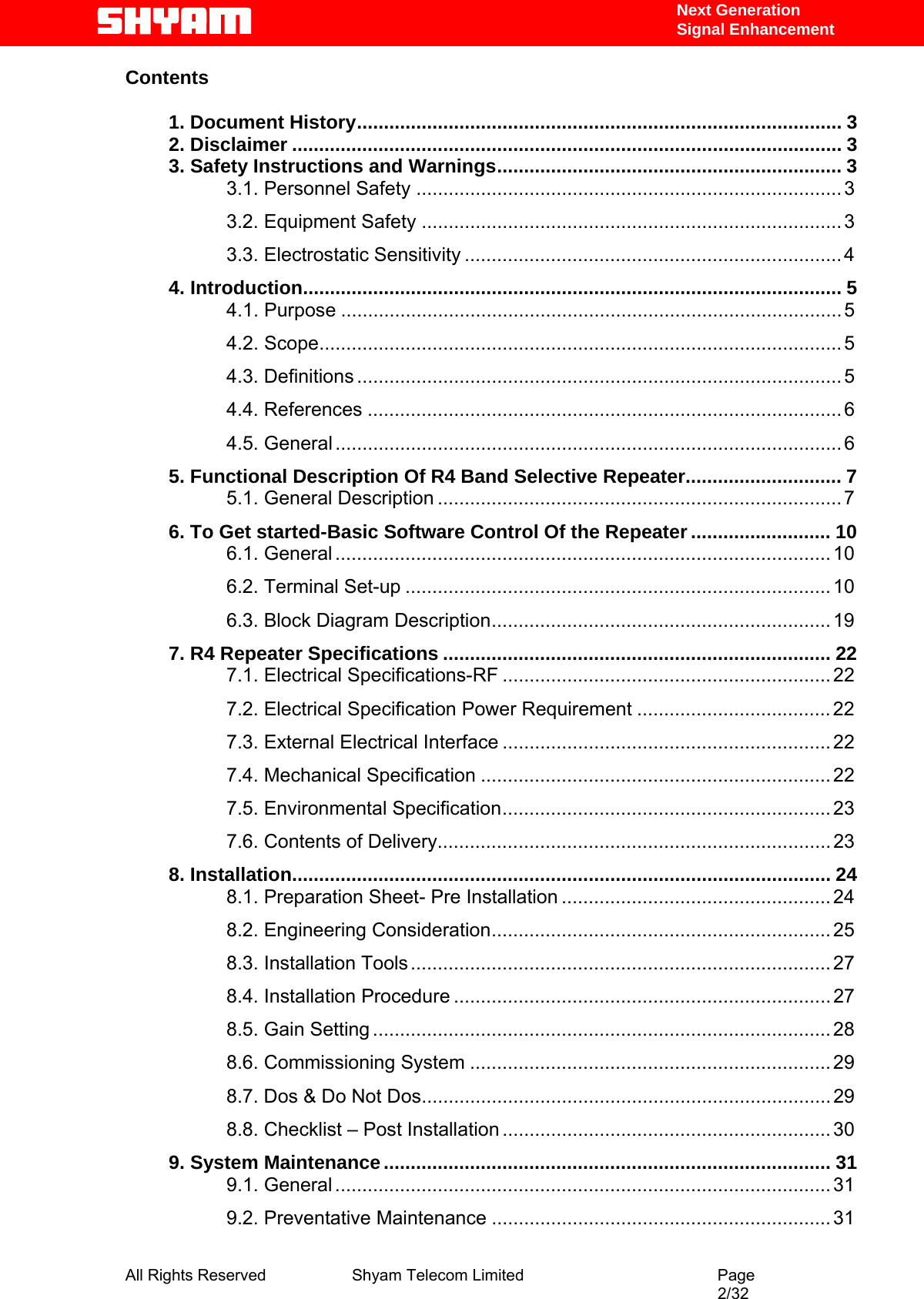   Next Generation  Signal Enhancement Contents   1. Document History.......................................................................................... 3 2. Disclaimer ...................................................................................................... 3 3. Safety Instructions and Warnings................................................................ 3 3.1. Personnel Safety ...............................................................................3 3.2. Equipment Safety ..............................................................................3 3.3. Electrostatic Sensitivity ......................................................................4 4. Introduction.................................................................................................... 5 4.1. Purpose ............................................................................................. 5 4.2. Scope................................................................................................. 5 4.3. Definitions ..........................................................................................5 4.4. References ........................................................................................6 4.5. General .............................................................................................. 6 5. Functional Description Of R4 Band Selective Repeater............................. 7 5.1. General Description ...........................................................................7 6. To Get started-Basic Software Control Of the Repeater .......................... 10 6.1. General ............................................................................................ 10 6.2. Terminal Set-up ............................................................................... 10 6.3. Block Diagram Description............................................................... 19 7. R4 Repeater Specifications ........................................................................ 22 7.1. Electrical Specifications-RF ............................................................. 22 7.2. Electrical Specification Power Requirement .................................... 22 7.3. External Electrical Interface ............................................................. 22 7.4. Mechanical Specification ................................................................. 22 7.5. Environmental Specification............................................................. 23 7.6. Contents of Delivery......................................................................... 23 8. Installation.................................................................................................... 24 8.1. Preparation Sheet- Pre Installation .................................................. 24 8.2. Engineering Consideration............................................................... 25 8.3. Installation Tools .............................................................................. 27 8.4. Installation Procedure ...................................................................... 27 8.5. Gain Setting ..................................................................................... 28 8.6. Commissioning System ................................................................... 29 8.7. Dos &amp; Do Not Dos............................................................................ 29 8.8. Checklist – Post Installation ............................................................. 30 9. System Maintenance................................................................................... 31 9.1. General ............................................................................................ 31 9.2. Preventative Maintenance ............................................................... 31 All Rights Reserved              Shyam Telecom Limited                                         Page                                                                                                 2/32   