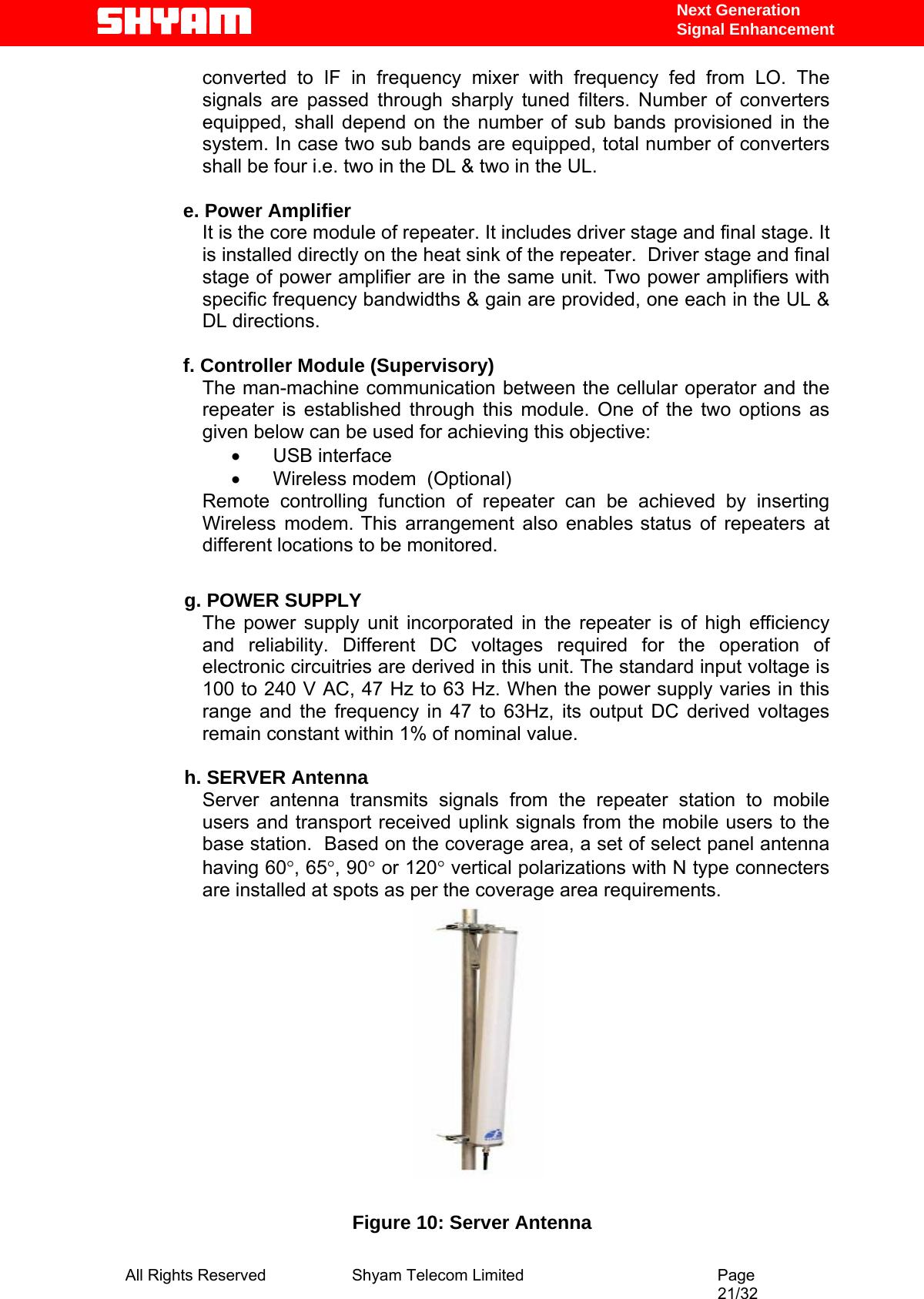   Next Generation  Signal Enhancement converted to IF in frequency mixer with frequency fed from LO. The signals are passed through sharply tuned filters. Number of converters equipped, shall depend on the number of sub bands provisioned in the system. In case two sub bands are equipped, total number of converters shall be four i.e. two in the DL &amp; two in the UL.   e. Power Amplifier It is the core module of repeater. It includes driver stage and final stage. It is installed directly on the heat sink of the repeater.  Driver stage and final stage of power amplifier are in the same unit. Two power amplifiers with specific frequency bandwidths &amp; gain are provided, one each in the UL &amp; DL directions.  f. Controller Module (Supervisory) The man-machine communication between the cellular operator and the repeater is established through this module. One of the two options as given below can be used for achieving this objective:  •       USB interface   •       Wireless modem  (Optional) Remote controlling function of repeater can be achieved by inserting Wireless modem. This arrangement also enables status of repeaters at different locations to be monitored.              g. POWER SUPPLY The power supply unit incorporated in the repeater is of high efficiency and reliability. Different DC voltages required for the operation of electronic circuitries are derived in this unit. The standard input voltage is 100 to 240 V AC, 47 Hz to 63 Hz. When the power supply varies in this range and the frequency in 47 to 63Hz, its output DC derived voltages remain constant within 1% of nominal value.              h. SERVER Antenna Server antenna transmits signals from the repeater station to mobile users and transport received uplink signals from the mobile users to the base station.  Based on the coverage area, a set of select panel antenna having 60°, 65°, 90° or 120° vertical polarizations with N type connecters are installed at spots as per the coverage area requirements.                      Figure 10: Server Antenna All Rights Reserved              Shyam Telecom Limited                                         Page                                                                                                 21/32   