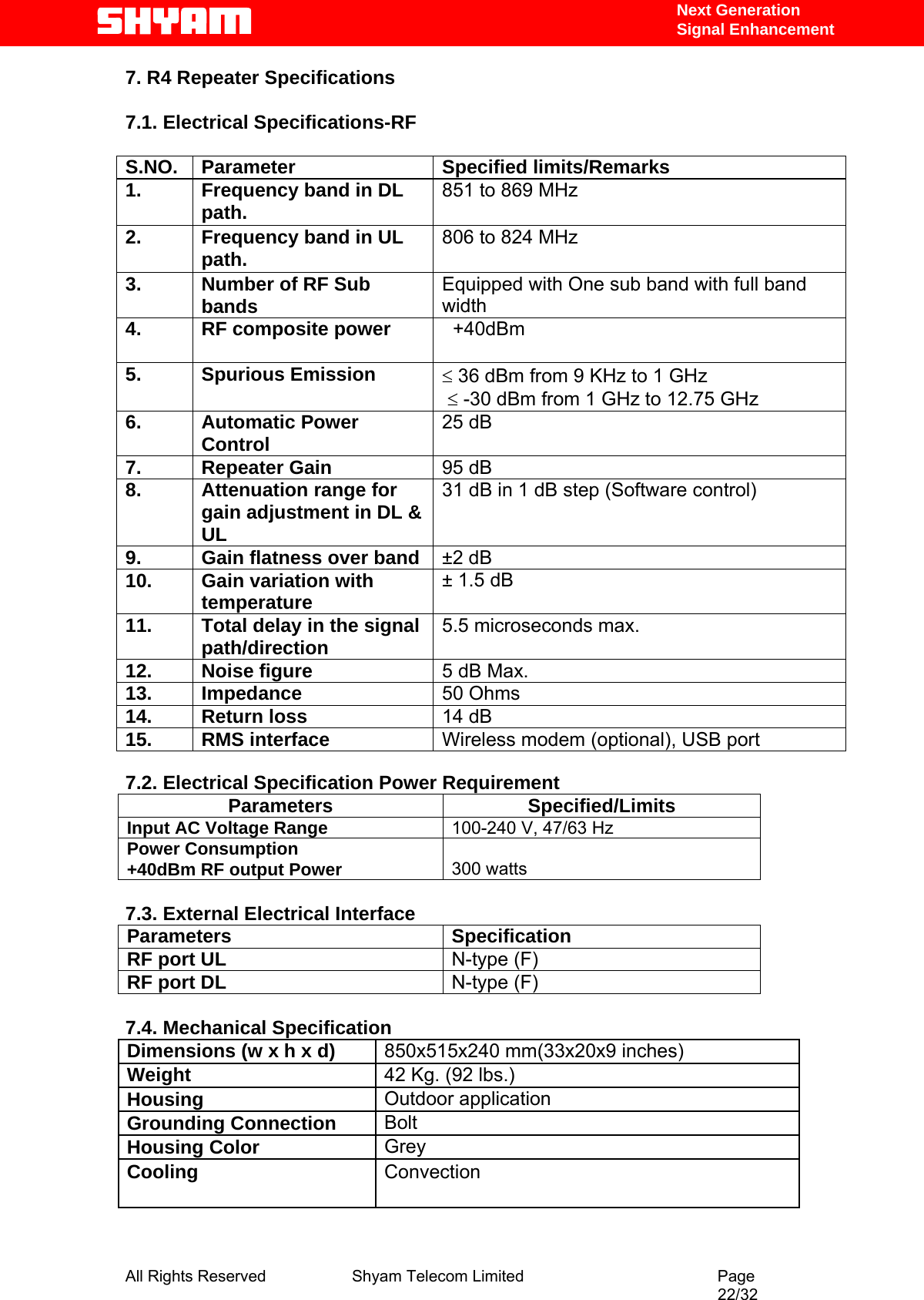   Next Generation  Signal Enhancement 7. R4 Repeater Specifications  7.1. Electrical Specifications-RF  S.NO. Parameter  Specified limits/Remarks 1.  Frequency band in DL path.  851 to 869 MHz 2.  Frequency band in UL path.  806 to 824 MHz 3.  Number of RF Sub bands  Equipped with One sub band with full band width 4.  RF composite power     +40dBm   5. Spurious Emission  ≤ 36 dBm from 9 KHz to 1 GHz   ≤ -30 dBm from 1 GHz to 12.75 GHz  6. Automatic Power Control  25 dB 7. Repeater Gain  95 dB 8.  Attenuation range for gain adjustment in DL &amp; UL 31 dB in 1 dB step (Software control) 9.  Gain flatness over band  ±2 dB 10. Gain variation with temperature  ± 1.5 dB 11.  Total delay in the signal path/direction  5.5 microseconds max. 12. Noise figure  5 dB Max. 13. Impedance  50 Ohms 14. Return loss  14 dB 15. RMS interface  Wireless modem (optional), USB port  7.2. Electrical Specification Power Requirement Parameters Specified/Limits Input AC Voltage Range  100-240 V, 47/63 Hz  Power Consumption  +40dBm RF output Power    300 watts  7.3. External Electrical Interface Parameters Specification RF port UL   N-type (F) RF port DL   N-type (F)  7.4. Mechanical Specification Dimensions (w x h x d)  850x515x240 mm(33x20x9 inches)  Weight   42 Kg. (92 lbs.) Housing   Outdoor application  Grounding Connection   Bolt  Housing Color   Grey  Cooling   Convection      All Rights Reserved              Shyam Telecom Limited                                         Page                                                                                                 22/32   