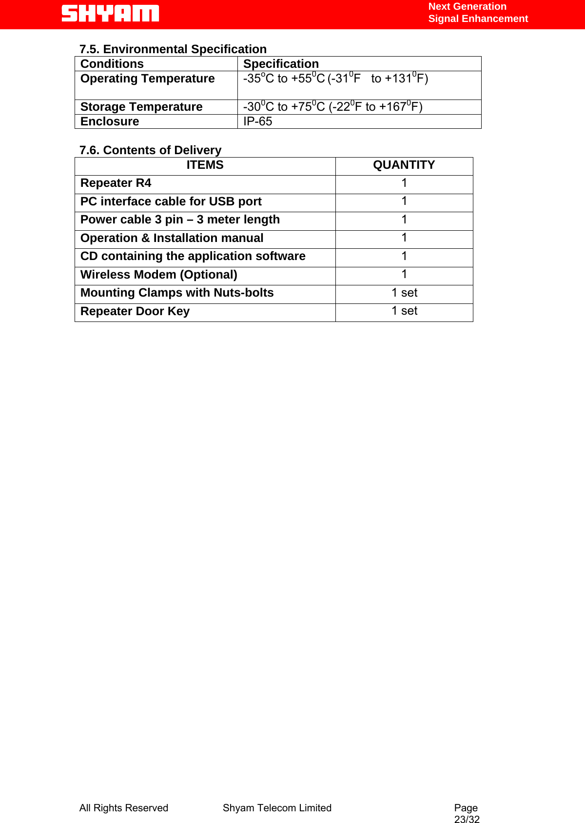   Next Generation  Signal Enhancement 7.5. Environmental Specification Conditions Specification Operating Temperature  -35oC to +550C (-310F   to +1310F)    Storage Temperature  -300C to +750C (-220F to +1670F)  Enclosure  IP-65  7.6. Contents of Delivery ITEMS QUANTITY Repeater R4   1 PC interface cable for USB port  1 Power cable 3 pin – 3 meter length  1 Operation &amp; Installation manual  1 CD containing the application software  1 Wireless Modem (Optional)  1 Mounting Clamps with Nuts-bolts  1 set Repeater Door Key  1 set                              All Rights Reserved              Shyam Telecom Limited                                         Page                                                                                                 23/32   