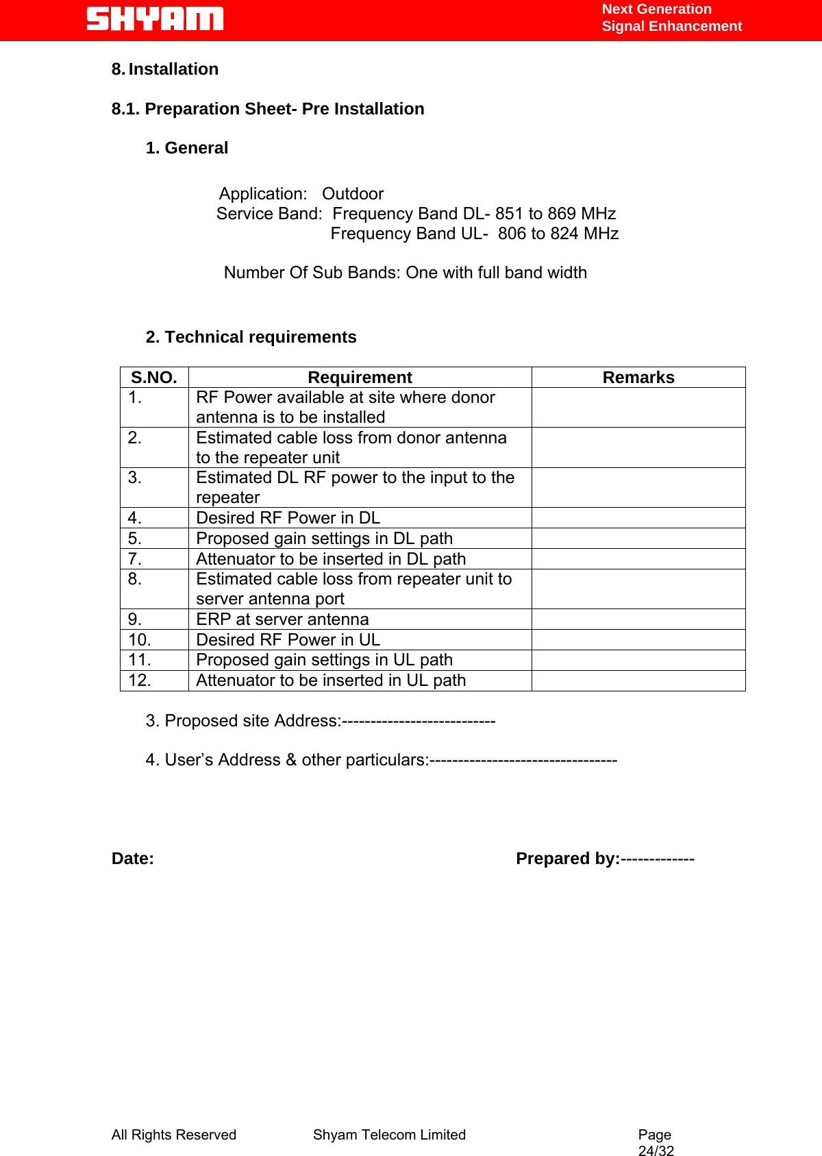   Next Generation  Signal Enhancement 8. Installation  8.1. Preparation Sheet- Pre Installation   1. General  Application:   Outdoor                       Service Band:  Frequency Band DL- 851 to 869 MHz                                               Frequency Band UL-  806 to 824 MHz    Number Of Sub Bands: One with full band width                           2. Technical requirements  S.NO. Requirement  Remarks 1.  RF Power available at site where donor antenna is to be installed  2.  Estimated cable loss from donor antenna to the repeater unit  3.  Estimated DL RF power to the input to the repeater  4.  Desired RF Power in DL   5.  Proposed gain settings in DL path   7.  Attenuator to be inserted in DL path   8.  Estimated cable loss from repeater unit to server antenna port  9.  ERP at server antenna   10.  Desired RF Power in UL   11.  Proposed gain settings in UL path   12.  Attenuator to be inserted in UL path    3. Proposed site Address:---------------------------  4. User’s Address &amp; other particulars:---------------------------------     Date:                                                                            Prepared by:-------------             All Rights Reserved              Shyam Telecom Limited                                         Page                                                                                                 24/32   