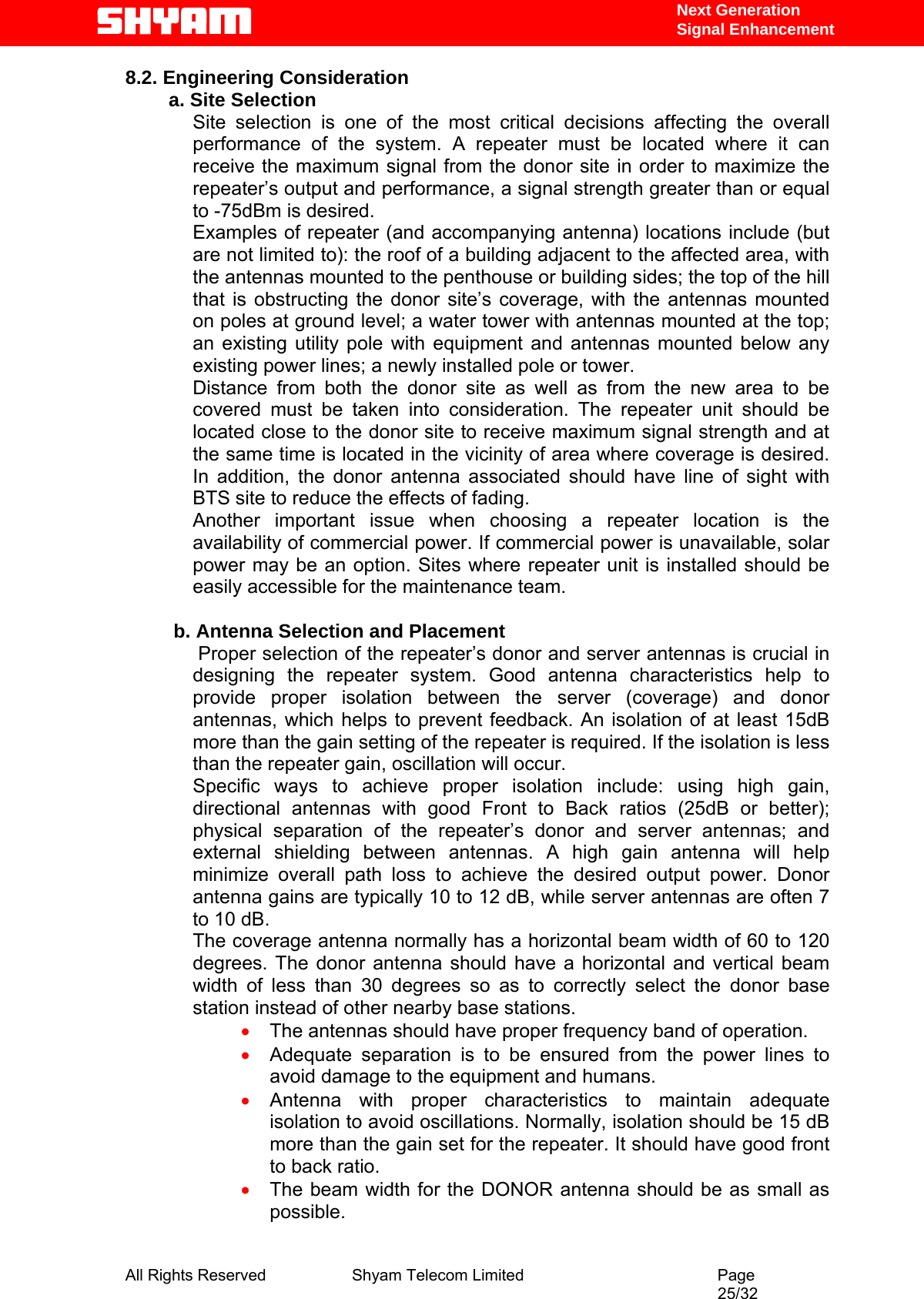   Next Generation  Signal Enhancement 8.2. Engineering Consideration a. Site Selection Site selection is one of the most critical decisions affecting the overall performance of the system. A repeater must be located where it can receive the maximum signal from the donor site in order to maximize the repeater’s output and performance, a signal strength greater than or equal to -75dBm is desired.  Examples of repeater (and accompanying antenna) locations include (but are not limited to): the roof of a building adjacent to the affected area, with the antennas mounted to the penthouse or building sides; the top of the hill that is obstructing the donor site’s coverage, with the antennas mounted on poles at ground level; a water tower with antennas mounted at the top; an existing utility pole with equipment and antennas mounted below any existing power lines; a newly installed pole or tower.  Distance from both the donor site as well as from the new area to be covered must be taken into consideration. The repeater unit should be located close to the donor site to receive maximum signal strength and at the same time is located in the vicinity of area where coverage is desired. In addition, the donor antenna associated should have line of sight with BTS site to reduce the effects of fading.  Another important issue when choosing a repeater location is the availability of commercial power. If commercial power is unavailable, solar power may be an option. Sites where repeater unit is installed should be easily accessible for the maintenance team.          b. Antenna Selection and Placement  Proper selection of the repeater’s donor and server antennas is crucial in designing the repeater system. Good antenna characteristics help to provide proper isolation between the server (coverage) and donor antennas, which helps to prevent feedback. An isolation of at least 15dB more than the gain setting of the repeater is required. If the isolation is less than the repeater gain, oscillation will occur.  Specific ways to achieve proper isolation include: using high gain, directional antennas with good Front to Back ratios (25dB or better); physical separation of the repeater’s donor and server antennas; and external shielding between antennas. A high gain antenna will help minimize overall path loss to achieve the desired output power. Donor antenna gains are typically 10 to 12 dB, while server antennas are often 7 to 10 dB.  The coverage antenna normally has a horizontal beam width of 60 to 120 degrees. The donor antenna should have a horizontal and vertical beam width of less than 30 degrees so as to correctly select the donor base station instead of other nearby base stations.  • The antennas should have proper frequency band of operation. • Adequate separation is to be ensured from the power lines to avoid damage to the equipment and humans. • Antenna with proper characteristics to maintain adequate isolation to avoid oscillations. Normally, isolation should be 15 dB more than the gain set for the repeater. It should have good front to back ratio.  • The beam width for the DONOR antenna should be as small as possible.  All Rights Reserved              Shyam Telecom Limited                                         Page                                                                                                 25/32   