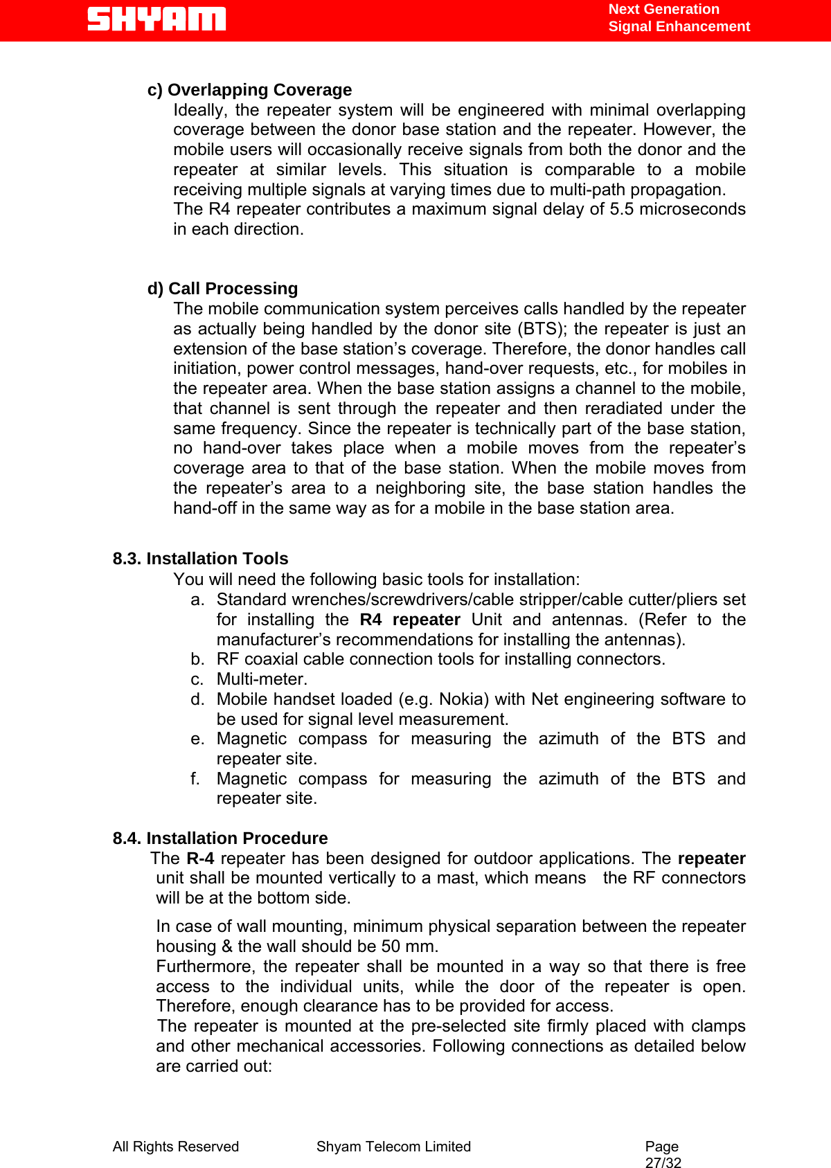   Next Generation  Signal Enhancement  c) Overlapping Coverage  Ideally, the repeater system will be engineered with minimal overlapping coverage between the donor base station and the repeater. However, the mobile users will occasionally receive signals from both the donor and the repeater at similar levels. This situation is comparable to a mobile receiving multiple signals at varying times due to multi-path propagation. The R4 repeater contributes a maximum signal delay of 5.5 microseconds in each direction.   d) Call Processing  The mobile communication system perceives calls handled by the repeater as actually being handled by the donor site (BTS); the repeater is just an extension of the base station’s coverage. Therefore, the donor handles call initiation, power control messages, hand-over requests, etc., for mobiles in the repeater area. When the base station assigns a channel to the mobile, that channel is sent through the repeater and then reradiated under the same frequency. Since the repeater is technically part of the base station, no hand-over takes place when a mobile moves from the repeater’s coverage area to that of the base station. When the mobile moves from the repeater’s area to a neighboring site, the base station handles the hand-off in the same way as for a mobile in the base station area.   8.3. Installation Tools You will need the following basic tools for installation: a. Standard wrenches/screwdrivers/cable stripper/cable cutter/pliers set for installing the R4 repeater Unit and antennas. (Refer to the manufacturer’s recommendations for installing the antennas).  b.  RF coaxial cable connection tools for installing connectors. c. Multi-meter. d.  Mobile handset loaded (e.g. Nokia) with Net engineering software to be used for signal level measurement.   e. Magnetic compass for measuring the azimuth of the BTS and repeater site. f.  Magnetic compass for measuring the azimuth of the BTS and repeater site.                           8.4. Installation Procedure              The R-4 repeater has been designed for outdoor applications. The repeater unit shall be mounted vertically to a mast, which means   the RF connectors will be at the bottom side. In case of wall mounting, minimum physical separation between the repeater housing &amp; the wall should be 50 mm.  Furthermore, the repeater shall be mounted in a way so that there is free access to the individual units, while the door of the repeater is open. Therefore, enough clearance has to be provided for access.   The repeater is mounted at the pre-selected site firmly placed with clamps and other mechanical accessories. Following connections as detailed below are carried out:  All Rights Reserved              Shyam Telecom Limited                                         Page                                                                                                 27/32   