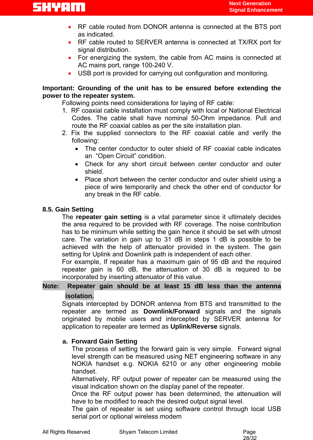   Next Generation  Signal Enhancement • RF cable routed from DONOR antenna is connected at the BTS port as indicated. • RF cable routed to SERVER antenna is connected at TX/RX port for signal distribution. • For energizing the system, the cable from AC mains is connected at AC mains port, range 100-240 V. • USB port is provided for carrying out configuration and monitoring.   Important: Grounding of the unit has to be ensured before extending the power to the repeater system. Following points need considerations for laying of RF cable: 1.  RF coaxial cable installation must comply with local or National Electrical Codes. The cable shall have nominal 50-Ohm impedance. Pull and route the RF coaxial cables as per the site installation plan. 2. Fix the supplied connectors to the RF coaxial cable and verify the following: •  The center conductor to outer shield of RF coaxial cable indicates an  “Open Circuit” condition. •  Check for any short circuit between center conductor and outer shield. •  Place short between the center conductor and outer shield using a piece of wire temporarily and check the other end of conductor for any break in the RF cable.    8.5. Gain Setting The  repeater gain setting is a vital parameter since it ultimately decides the area required to be provided with RF coverage. The noise contribution has to be minimum while setting the gain hence it should be set with utmost care. The variation in gain up to 31 dB in steps 1 dB is possible to be achieved with the help of attenuator provided in the system. The gain setting for Uplink and Downlink path is independent of each other.  For example, If repeater has a maximum gain of 95 dB and the required repeater gain is 60 dB, the attenuation of 30 dB is required to be incorporated by inserting attenuator of this value.  Note:  Repeater gain should be at least 15 dB less than the antenna isolation.    Signals intercepted by DONOR antenna from BTS and transmitted to the repeater are termed as Downlink/Forward  signals and the signals originated by mobile users and intercepted by SERVER antenna for application to repeater are termed as Uplink/Reverse signals.              a.  Forward Gain Setting  The process of setting the forward gain is very simple.  Forward signal level strength can be measured using NET engineering software in any NOKIA handset e.g. NOKIA 6210 or any other engineering mobile handset.  Alternatively, RF output power of repeater can be measured using the visual indication shown on the display panel of the repeater.   Once the RF output power has been determined, the attenuation will have to be modified to reach the desired output signal level.   The gain of repeater is set using software control through local USB serial port or optional wireless modem  All Rights Reserved              Shyam Telecom Limited                                         Page                                                                                                 28/32   