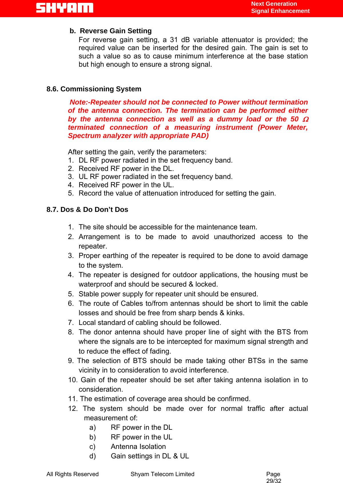   Next Generation  Signal Enhancement             b.  Reverse Gain Setting  For reverse gain setting, a 31 dB variable attenuator is provided; the required value can be inserted for the desired gain. The gain is set to such a value so as to cause minimum interference at the base station but high enough to ensure a strong signal.     8.6. Commissioning System    Note:-Repeater should not be connected to Power without termination of the antenna connection. The termination can be performed either by the antenna connection as well as a dummy load or the 50 Ω terminated connection of a measuring instrument (Power Meter, Spectrum analyzer with appropriate PAD)  After setting the gain, verify the parameters: 1.  DL RF power radiated in the set frequency band. 2.  Received RF power in the DL. 3.  UL RF power radiated in the set frequency band. 4.  Received RF power in the UL. 5.  Record the value of attenuation introduced for setting the gain.  8.7. Dos &amp; Do Don’t Dos            1.  The site should be accessible for the maintenance team. 2. Arrangement is to be made to avoid unauthorized access to the repeater. 3.  Proper earthing of the repeater is required to be done to avoid damage to the system. 4.  The repeater is designed for outdoor applications, the housing must be waterproof and should be secured &amp; locked. 5.  Stable power supply for repeater unit should be ensured. 6.  The route of Cables to/from antennas should be short to limit the cable losses and should be free from sharp bends &amp; kinks. 7.  Local standard of cabling should be followed. 8.  The donor antenna should have proper line of sight with the BTS from where the signals are to be intercepted for maximum signal strength and to reduce the effect of fading. 9. The selection of BTS should be made taking other BTSs in the same vicinity in to consideration to avoid interference. 10. Gain of the repeater should be set after taking antenna isolation in to consideration. 11. The estimation of coverage area should be confirmed. 12. The system should be made over for normal traffic after actual measurement of: a)  RF power in the DL b)  RF power in the UL c) Antenna Isolation d)  Gain settings in DL &amp; UL All Rights Reserved              Shyam Telecom Limited                                         Page                                                                                                 29/32   