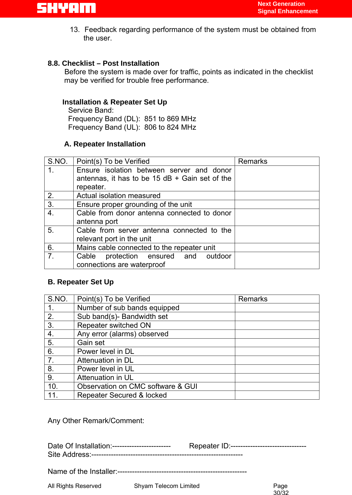   Next Generation  Signal Enhancement 13.  Feedback regarding performance of the system must be obtained from the user.   8.8. Checklist – Post Installation        Before the system is made over for traffic, points as indicated in the checklist    may be verified for trouble free performance. Installation &amp; Repeater Set Up           Service Band:      Frequency Band (DL):  851 to 869 MHz           Frequency Band (UL):  806 to 824 MHz          A. Repeater Installation  S.NO.  Point(s) To be Verified  Remarks 1.  Ensure isolation between server and donor antennas, it has to be 15 dB + Gain set of the repeater.    2.  Actual isolation measured   3.  Ensure proper grounding of the unit   4.  Cable from donor antenna connected to donor antenna port  5.  Cable from server antenna connected to the relevant port in the unit  6.  Mains cable connected to the repeater unit   7.  Cable protection ensured and outdoor connections are waterproof    B. Repeater Set Up  S.NO.  Point(s) To be Verified  Remarks 1.  Number of sub bands equipped    2.  Sub band(s)- Bandwidth set   3.  Repeater switched ON   4.  Any error (alarms) observed   5. Gain set   6.  Power level in DL    7.  Attenuation in DL   8.  Power level in UL    9.  Attenuation in UL   10.  Observation on CMC software &amp; GUI   11.  Repeater Secured &amp; locked     Any Other Remark/Comment:   Date Of Installation:------------------------         Repeater ID:------------------------------- Site Address:--------------------------------------------------------------  Name of the Installer:----------------------------------------------------- All Rights Reserved              Shyam Telecom Limited                                         Page                                                                                                 30/32   