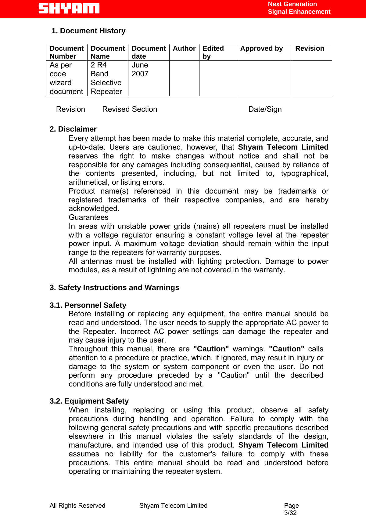   Next Generation  Signal Enhancement  1. Document History  Document Number  Document Name  Document date  Author Edited by  Approved by  Revision As per code wizard document 2 R4 Band Selective Repeater June 2007           Revision        Revised Section                                           Date/Sign  2. Disclaimer Every attempt has been made to make this material complete, accurate, and up-to-date. Users are cautioned, however, that Shyam Telecom Limited reserves the right to make changes without notice and shall not be responsible for any damages including consequential, caused by reliance of the contents presented, including, but not limited to, typographical, arithmetical, or listing errors.  Product name(s) referenced in this document may be trademarks or registered trademarks of their respective companies, and are hereby acknowledged.  Guarantees In areas with unstable power grids (mains) all repeaters must be installed with a voltage regulator ensuring a constant voltage level at the repeater power input. A maximum voltage deviation should remain within the input range to the repeaters for warranty purposes.  All antennas must be installed with lighting protection. Damage to power modules, as a result of lightning are not covered in the warranty.   3. Safety Instructions and Warnings   3.1. Personnel Safety Before installing or replacing any equipment, the entire manual should be read and understood. The user needs to supply the appropriate AC power to the Repeater. Incorrect AC power settings can damage the repeater and may cause injury to the user. Throughout this manual, there are &quot;Caution&quot; warnings. &quot;Caution&quot;  calls attention to a procedure or practice, which, if ignored, may result in injury or damage to the system or system component or even the user. Do not perform any procedure preceded by a &quot;Caution&quot; until the described conditions are fully understood and met.  3.2. Equipment Safety When installing, replacing or using this product, observe all safety precautions during handling and operation. Failure to comply with the following general safety precautions and with specific precautions described elsewhere in this manual violates the safety standards of the design, manufacture, and intended use of this product. Shyam Telecom Limited assumes no liability for the customer&apos;s failure to comply with these precautions. This entire manual should be read and understood before operating or maintaining the repeater system.    All Rights Reserved              Shyam Telecom Limited                                         Page                                                                                                 3/32   