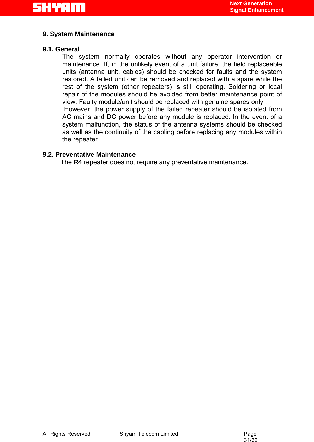   Next Generation  Signal Enhancement  9. System Maintenance   9.1. General       The system normally operates without any operator intervention or maintenance. If, in the unlikely event of a unit failure, the field replaceable units (antenna unit, cables) should be checked for faults and the system restored. A failed unit can be removed and replaced with a spare while the rest of the system (other repeaters) is still operating. Soldering or local repair of the modules should be avoided from better maintenance point of view. Faulty module/unit should be replaced with genuine spares only .  However, the power supply of the failed repeater should be isolated from AC mains and DC power before any module is replaced. In the event of a system malfunction, the status of the antenna systems should be checked as well as the continuity of the cabling before replacing any modules within the repeater.   9.2. Preventative Maintenance            The R4 repeater does not require any preventative maintenance.                                     All Rights Reserved              Shyam Telecom Limited                                         Page                                                                                                 31/32   