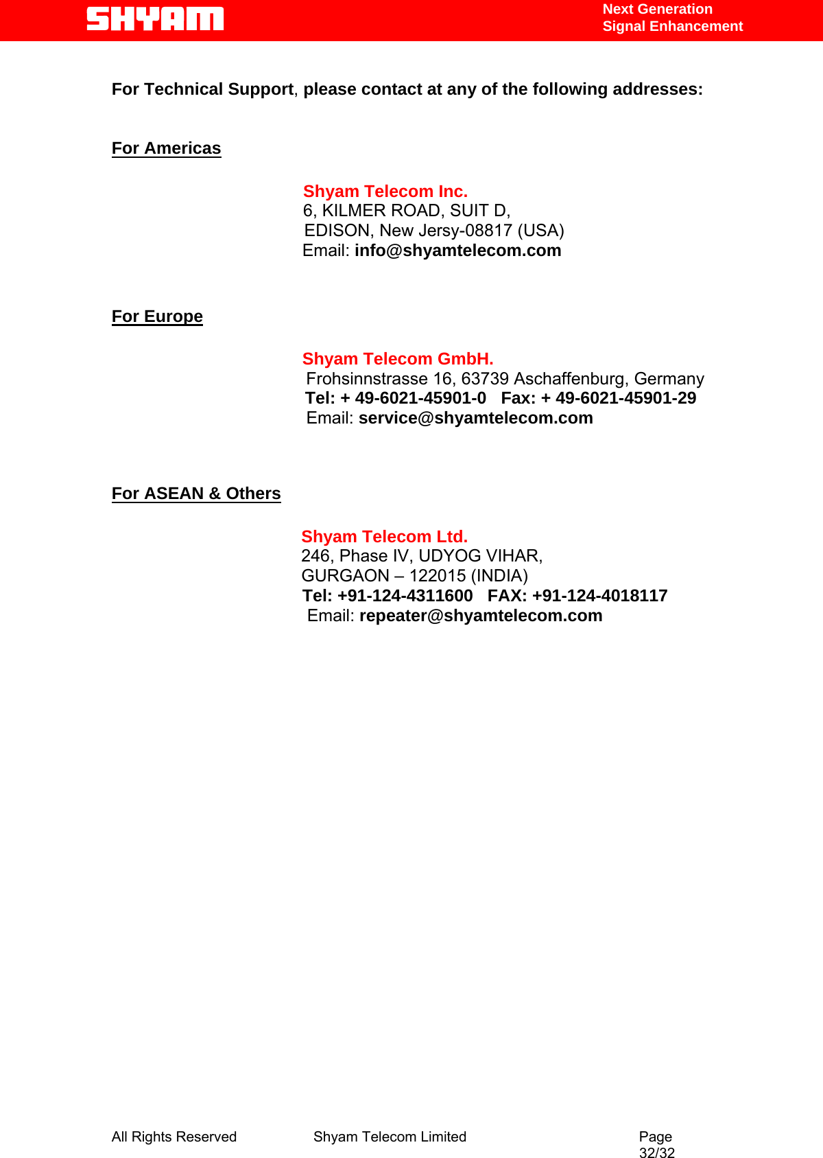   Next Generation  Signal Enhancement  For Technical Support, please contact at any of the following addresses:   For Americas                 Shyam Telecom Inc.                6, KILMER ROAD, SUIT D,                  EDISON, New Jersy-08817 (USA)                        Email: info@shyamtelecom.com   For Europe                        Shyam Telecom GmbH.                      Frohsinnstrasse 16, 63739 Aschaffenburg, Germany                    Tel: + 49-6021-45901-0   Fax: + 49-6021-45901-29                                    Email: service@shyamtelecom.com   For ASEAN &amp; Others             Shyam Telecom Ltd.            246, Phase IV, UDYOG VIHAR,                     GURGAON – 122015 (INDIA)                                         Tel: +91-124-4311600   FAX: +91-124-4018117                                          Email: repeater@shyamtelecom.com                                             All Rights Reserved              Shyam Telecom Limited                                         Page                                                                                                 32/32   