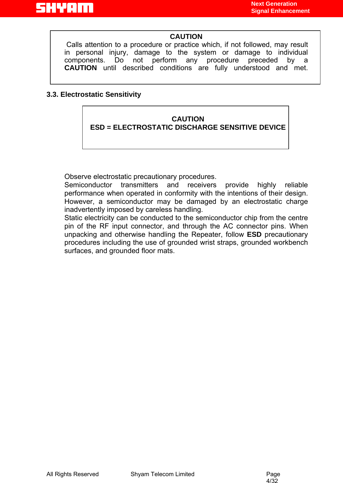   Next Generation  Signal Enhancement  CAUTION  Calls attention to a procedure or practice which, if not followed, may result   in personal injury, damage to the system or damage to individual components. Do not perform any procedure preceded by a CAUTION until described conditions are fully understood and met.   3.3. Electrostatic Sensitivity   CAUTION ESD = ELECTROSTATIC DISCHARGE SENSITIVE DEVICE      Observe electrostatic precautionary procedures.  Semiconductor transmitters and receivers provide highly reliable performance when operated in conformity with the intentions of their design. However, a semiconductor may be damaged by an electrostatic charge inadvertently imposed by careless handling.  Static electricity can be conducted to the semiconductor chip from the centre pin of the RF input connector, and through the AC connector pins. When unpacking and otherwise handling the Repeater, follow ESD precautionary procedures including the use of grounded wrist straps, grounded workbench surfaces, and grounded floor mats.                           All Rights Reserved              Shyam Telecom Limited                                         Page                                                                                                 4/32   