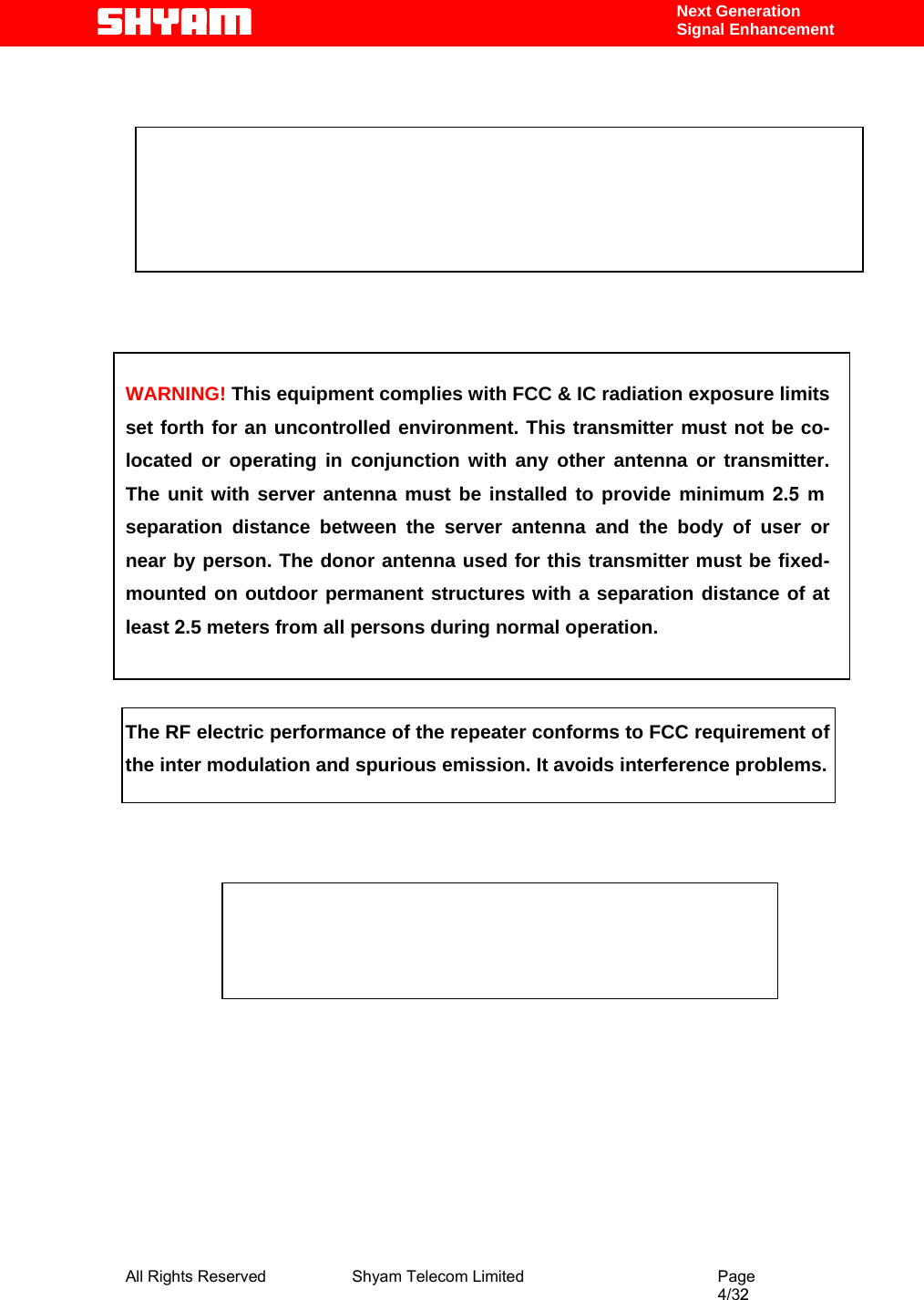  All Rights Reserved              Shyam Telecom Limited                                         Page                                                                                                4/32   Next Generation  Signal Enhancement             WARNING! This equipment complies with FCC &amp; IC radiation exposure limits set forth for an uncontrolled environment. This transmitter must not be co-located or operating in conjunction with any other antenna or transmitter. The unit with server antenna must be installed to provide minimum 2.5 m separation distance between the server antenna and the body of user or near by person. The donor antenna used for this transmitter must be fixed-mounted on outdoor permanent structures with a separation distance of at least 2.5 meters from all persons during normal operation.   The RF electric performance of the repeater conforms to FCC requirement of the inter modulation and spurious emission. It avoids interference problems.              