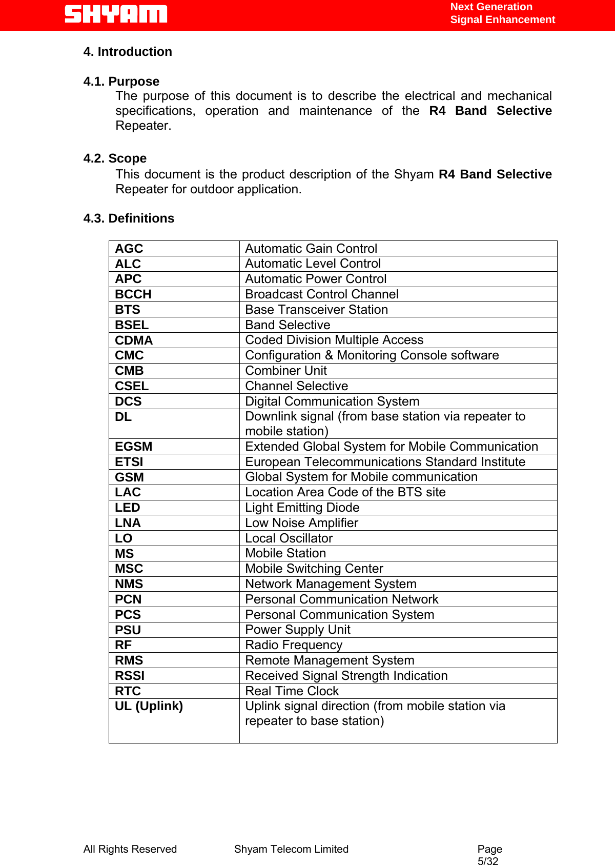   Next Generation  Signal Enhancement 4. Introduction  4.1. Purpose The purpose of this document is to describe the electrical and mechanical specifications, operation and maintenance of the R4 Band Selective Repeater.   4.2. Scope This document is the product description of the Shyam R4 Band Selective Repeater for outdoor application.   4.3. Definitions      AGC  Automatic Gain Control ALC  Automatic Level Control  APC  Automatic Power Control BCCH  Broadcast Control Channel BTS  Base Transceiver Station BSEL  Band Selective CDMA  Coded Division Multiple Access CMC  Configuration &amp; Monitoring Console software CMB  Combiner Unit CSEL  Channel Selective DCS  Digital Communication System DL  Downlink signal (from base station via repeater to mobile station) EGSM  Extended Global System for Mobile Communication ETSI  European Telecommunications Standard Institute GSM  Global System for Mobile communication LAC  Location Area Code of the BTS site LED  Light Emitting Diode LNA  Low Noise Amplifier LO  Local Oscillator MS  Mobile Station MSC  Mobile Switching Center NMS  Network Management System PCN  Personal Communication Network PCS  Personal Communication System PSU  Power Supply Unit RF  Radio Frequency RMS  Remote Management System RSSI  Received Signal Strength Indication RTC  Real Time Clock UL (Uplink)  Uplink signal direction (from mobile station via repeater to base station)            All Rights Reserved              Shyam Telecom Limited                                         Page                                                                                                 5/32   